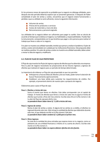 PAG.
73el plan financiero
En los primeros meses de operación es probable que tu negocio no obtenga utilidades, pero
después de este período deberías esperar que se presenten ganancias. Si después de haber
completado el plan de ventas y costos, encuentras que el negocio estará funcionando a
pérdida o que su utilidad no será suficiente, revisa la siguiente información:
n	Volumen de ventas
n	Precios de los productos o servicios
n	Costos de materiales y mano de obra
n	Remuneraciones y personal asignado
Las utilidades de tu negocio deben ser suficientes para pagar tu sueldo. Este se calcula de
acuerdo al tiempo que le dedicas al negocio, tus habilidades y responsabilidades. Puedes fijar
la remuneración, comparándola con lo que tendrías que pagar a otra persona para realizar el
trabajo que llevas a cabo en tu negocio.
Si tu plan no muestra una utilidad razonable, tendrás que pensar y analizar el problema. El plan de
ventas y costos será estudiado con cuidado por las instituciones financieras. Esta propuesta debe
serrealistaypositiva.Situplandeventasycostosnomuestraunautilidadrazonable,debesvolver
a revisar tu idea de negocio y modificarla.
6.2. PLAN DE FLUJO DE CAJA PROYECTADO
Elflujo decajamuestralosflujos deingresoyegresodeefectivoquehaobtenidounaempresa.
Para tu plan de negocio necesitarás las proyecciones de los futuros ingresos y egresos de
efectivo que realizará el negocio para un periodo de tiempo determinado.
La importancia de elaborar un flujo de caja proyectado es que nos permite:
n	Anticiparnos a futuras faltas de efectivo y de ese modo, poder tomar la decisión de
buscar financiamiento oportunamente.
n	Establecer una base sólida para sustentar los requerimientos de crédito. Por
ejemplo, al presentarlo dentro de nuestro plan o proyecto de negocio.
Elaboramos paso a paso el flujo de caja:
Paso 1.	Efectivo a inicios del mes
Suma el monto que tienes en efectivo. Este debe corresponder con el capital de
trabajo. El monto de efectivo que tienes a inicios de cada mes es igual al monto de
efectivo que tuviste a fines del mes anterior. Escribe esta cifra en la fila número 1 de
tu plan de flujo de caja para dicho mes.
La panadería Buen Sabor tiene S/. 7,120 a inicios del mes.
Paso 2.	Ingreso de ventas
Revisa el plan de ventas y costos. Si alguna de tus ventas es a crédito, el efectivo no
ingresará durante este mes. Sólo incluye la cantidad de efectivo que obtendrás durante
este mes, el que deberás escribir en la fila número 2 del plan.
La panadería Buen Sabor venderá S/. 6,250 para el primer mes.
Paso 3. 	Otros ingresos
Se trata de la cantidad de otras entradas que esperas tener en tu negocio, como un
préstamo de una entidad financiera o interés en tu cuenta de ahorro. Escribe este
monto en la fila número 3.
La panadería Buen Sabor no espera obtener efectivo de otra fuente.
 