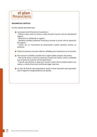 PAG.
78 MANUAL JOVENES EMPRENDEDORES INICIAN SU NEGOCIO
RESUMEN DEL CAPÍTULO
En este capítulo aprendiste que:
n	Las proyecciones financieras te ayudarán a:
	 - Estimar cuales serán tus ventas y costos durante el primer año de actividad del
negocio.
	 - Determinar la utilidad de tu negocio.
	 - Identificar posibles problemas financieros durante el primer año de operación
del negocio.
	 - Contar con un instrumento de presentación cuando necesites solicitar un
préstamo.
n	Todas las empresas necesitan obtener utilidades para mantenerse en el mercado.
n	Para conocer la utilidad y liquidez de tu negocio debes preparar dos planes:
	 - Plan de de ventas y costos es aquel que muestra las ventas, costos y utilidades
que se tendrá en el primer año de operaciones.
	 - Flujo de caja efectivo es aquel que muestra cuánto dinero puedes esperar que
ingrese, y cuánto dinero que tendrás que pagar cada mes.
n	Un plan de flujo de caja proyectado te ayuda a tomar decisiones para garantizar
que el negocio no tenga problemas de liquidez.
financiero
el plan
 
