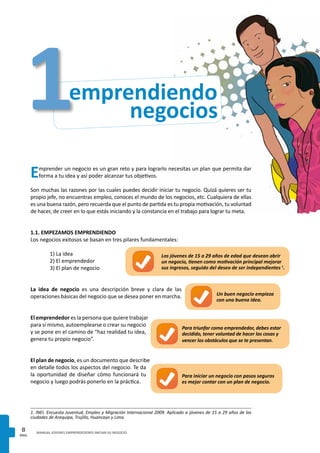 PAG.
8 MANUAL JOVENES EMPRENDEDORES INICIAN SU NEGOCIO
Emprender un negocio es un gran reto y para lograrlo necesitas un plan que permita dar
forma a tu idea y así poder alcanzar tus objetivos.
Son muchas las razones por las cuales puedes decidir iniciar tu negocio. Quizá quieres ser tu
propio jefe, no encuentras empleo, conoces el mundo de los negocios, etc. Cualquiera de ellas
es una buena razón, pero recuerda que el punto de partida es tu propia motivación, tu voluntad
de hacer, de creer en lo que estás iniciando y la constancia en el trabajo para lograr tu meta.
1.1. EMPEZAMOS EMPRENDIENDO
Los negocios exitosos se basan en tres pilares fundamentales:
	 1) La idea
	 2) El emprendedor
	 3) El plan de negocio
La idea de negocio es una descripción breve y clara de las
operaciones básicas del negocio que se desea poner en marcha.
El emprendedor es la persona que quiere trabajar
para sí mismo, autoemplearse o crear su negocio
y se pone en el camino de “haz realidad tu idea,
genera tu propio negocio”.
El plan de negocio, es un documento que describe
en detalle todos los aspectos del negocio. Te da
la oportunidad de diseñar cómo funcionará tu
negocio y luego podrás ponerlo en la práctica.
Un buen negocio empieza
con una buena idea.
Para triunfar como emprendedor, debes estar
decidido, tener voluntad de hacer las cosas y
vencer los obstáculos que se te presentan.
Para iniciar un negocio con pasos seguros
es mejor contar con un plan de negocio.
negocios
emprendiendo1
Los jóvenes de 15 a 29 años de edad que desean abrir
un negocio, tienen como motivación principal mejorar
sus ingresos, seguido del deseo de ser independientes 1
.
1. INEI. Encuesta Juventud, Empleo y Migración Internacional 2009. Aplicado a jóvenes de 15 a 29 años de las
ciudades de Arequipa, Trujillo, Huancayo y Lima.
 
