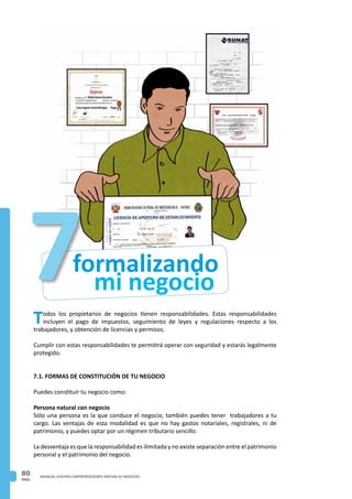 PAG.
80 MANUAL JOVENES EMPRENDEDORES INICIAN SU NEGOCIO
mi negocio
formalizando7Todos los propietarios de negocios tienen responsabilidades. Estas responsabilidades
incluyen el pago de impuestos, seguimiento de leyes y regulaciones respecto a los
trabajadores, y obtención de licencias y permisos.
Cumplir con estas responsabilidades te permitirá operar con seguridad y estarás legalmente
protegido.
7.1. FORMAS DE CONSTITUCIÓN DE TU NEGOCIO
Puedes constituir tu negocio como:
Persona natural con negocio
Sólo una persona es la que conduce el negocio, también puedes tener trabajadores a tu
cargo. Las ventajas de esta modalidad es que no hay gastos notariales, registrales, ni de
patrimonio, y puedes optar por un régimen tributario sencillo.
La desventaja es que la responsabilidad es ilimitada y no existe separación entre el patrimonio
personal y el patrimonio del negocio.
 