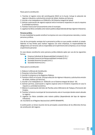 PAG.
81formalizando mi negocio
Pasos para la constitución:
1. Tramitar el registro único del contribuyente (RUC) en la Sunat, Incluye la selección de
régimen tributario y solicitud de emisión de tickets, boletas y/o facturas.
2. Inscribir a los trabajadores en ESSALUD o SIS (Sistema Integral de Salud).
3. Solicitar autorización de registro especial ante el ministerio respectivo en caso lo requiera
la actividad económica.
4. Tramitar licencia de funcionamiento ante el municipio.
5.Legalizarloslibroscontablesantenotariopúblico(dependiendodeltiporégimentributario).
Persona jurídica.
En esta modalidad se puede constituir la empresa con una o más personas naturales, o varias
personas jurídicas.
Una de las principales ventajas de la personería jurídica es que puedes venderle al estado.
Además no hay límites para realizar negocios con otras empresas, la responsabilidad de
obligaciones con terceros sólo es respondida con el patrimonio de la empresa y no se incluye
al patrimonio personal.
En caso desees constituirte como persona jurídica deberás optar por una de las siguientes
formas:
n	Empresa Individual de Responsabilidad Limitada (E.I.R.L.)
n	Sociedad Comercial de Responsabilidad Limitada (S.R.L)
n	Sociedad Anónima Cerrada (S.A.C.)
n	Sociedad Anónima (S.A.)
Pasos para la constitución:
1. Elaborar la Minuta de Constitución.
2. Presentar la Escritura Pública.
3. Inscribir la empresa en los Registros Públicos.
4. Tramitar el RUC en la Sunat. (Incluye selección de régimen tributario y solicitud de emisión
de tickets, boletas y/o facturas).
5. Inscribir a los trabajadores en ESSALUD o en el Sistema Integral de Salud - SIS.
6. Solicitar permiso, autorización o registro especial ante el ministerio respectivo en caso lo
requiera su actividad económica.
7. Obtener la autorización del Libro de Planillas ante el Ministerio de Trabajo y Promoción del
Empleo.
8. Tramitar la licencia municipal de funcionamiento ante el municipio donde estará ubicado
tu negocio.
9. Legalizar los libros contables ante notario público (dependiendo del tipo de régimen
tributario).
10. Inscribirte en el Registro Nacional de la MYPE RENAMYPE.
A continuación un breve resumen de las principales características de los diferentes formas
de constitución del negocio:
 