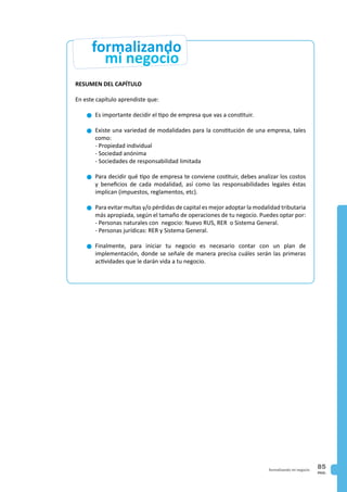 PAG.
85formalizando mi negocio
RESUMEN DEL CAPÍTULO
En este capítulo aprendiste que:
n	Es importante decidir el tipo de empresa que vas a constituir.
n	Existe una variedad de modalidades para la constitución de una empresa, tales
como:
	 - Propiedad individual
	 - Sociedad anónima
	 - Sociedades de responsabilidad limitada
n	Para decidir qué tipo de empresa te conviene costituir, debes analizar los costos
y beneficios de cada modalidad, así como las responsabilidades legales éstas
implican (impuestos, reglamentos, etc).
n	Para evitar multas y/o pérdidas de capital es mejor adoptar la modalidad tributaria
más apropiada, según el tamaño de operaciones de tu negocio. Puedes optar por:
	 - Personas naturales con negocio: Nuevo RUS, RER o Sistema General.
	 - Personas jurídicas: RER y Sistema General.
n	Finalmente, para iniciar tu negocio es necesario contar con un plan de
implementación, donde se señale de manera precisa cuáles serán las primeras
actividades que le darán vida a tu negocio.
mi negocio
formalizando
 