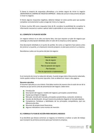 PAG.
87evalúa tu información y elabora un plan
de acción para iniciar el negocio
Si tienes la mayoría de respuestas afirmativas y te sientes seguro de iniciar tu negocio
¡BIENVENIDO AL CAMINO DE HACER DE EMPRESA!. Debes de concluir el documento del plan
e iniciar tu negocio.
Si tienes algunas respuestas negativas, deberás trabajar en estos puntos para que puedas
completar correctamente tu plan y luego dar inicio a tu negocio.
Si tienes muchos NO como respuesta (más de 8), considera la posibilidad de completar la
información necesaria o vuelve a aplicar todo lo aprendido en una nueva idea de negocio.
8.1. COMPLETA TU PLAN DE ACCIÓN
Un negocio exitoso no es sólo una buena idea, sino que requiere un plan de negocio que
contenga una descripción detallada sobre el rubro de la empresa y cómo operará.
Esta descripción detallada es el punto de partida. Así como un ingeniero hace planos antes
de construir un puente, un empresario necesita preparar un plan para construir su empresa.
Recordemos cuáles son las partes del plan de negocio:
Es el momento de iniciar la redacción del plan. Cuando tengas todo el documento redactado,
recién podrás realizar el resumen ejecutivo. Este no deberá ser mayor a dos páginas.
Resumen ejecutivo
El resumen ejecutivo es una síntesis. Esta debe mostrar de manera clara la razón de ser de la
empresa ya que será la carta de presentación del negocio. Debe tener:
n	Introducción
n	Descripción del negocio: modelo del negocio y principales características.
n	Equipo que dirigirá el negocio.
n	Mercado: tamaño del mercado, principales características, evolución, tendencia.
n	Canales de distribución: de qué manera los productos llegarán al mercado objetivo.
n	Competencia: fortalezas y debilidades de los principales competidores, qué nos
diferencia de ellos.
n	Resumen de proyecciones financieras.
n	Algunos indicadores como montos de inversión.
8.2. FORMULA TU PLAN DE ACCIÓN PARA INICIAR EL NEGOCIO
Si ya decidiste que deseas comenzar un negocio, te invitamos a realizar un plan de trabajo
que incorpore las primeras acciones para que funcione tu empresa.
Resumen ejecutivo
Idea de negocio
Plan de mercado
Plan de operación del negocio
Plan financiero
Plan de organización e implementación
 