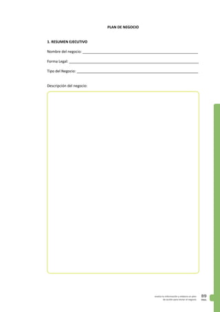 PAG.
89evalúa tu información y elabora un plan
de acción para iniciar el negocio
PLAN DE NEGOCIO
1. RESUMEN EJECUTIVO
Nombre del negocio: _________________________________________________________
Forma Legal: ________________________________________________________________
Tipo del Negocio: ____________________________________________________________
Descripción del negocio:
 