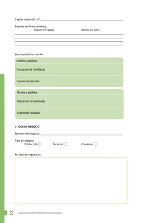 PAG.
90 MANUAL JOVENES EMPRENDEDORES INICIAN SU NEGOCIO
2. IDEA DE NEGOCIO
Nombre del Negocio: _________________________________________________________
Tipo de negocio:
	 Producción		 Servicios		 Comercio
Mi idea de negocio es:
Descripción de habilidades
Nombre y apellidos
Experiencia relevante
Descripción de habilidades
Nombre y apellidos
Experiencia relevante
Capital requerido: S/. _________________________________________________________
Fuentes de financiamiento:
		 Fuente de capital 			 Monto en soles
___________________________________________________________________________
___________________________________________________________________________
___________________________________________________________________________
___________________________________________________________________________
Los propietario(s) serán:
 