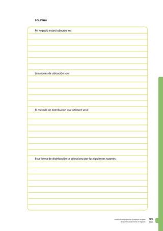 PAG.
95evalúa tu información y elabora un plan
de acción para iniciar el negocio
3.5. Plaza
Mi negocio estará ubicado en:
La razones de ubicación son:
El método de distribución que utilizaré será:
Esta forma de distribución se selecciona por las siguientes razones:
 