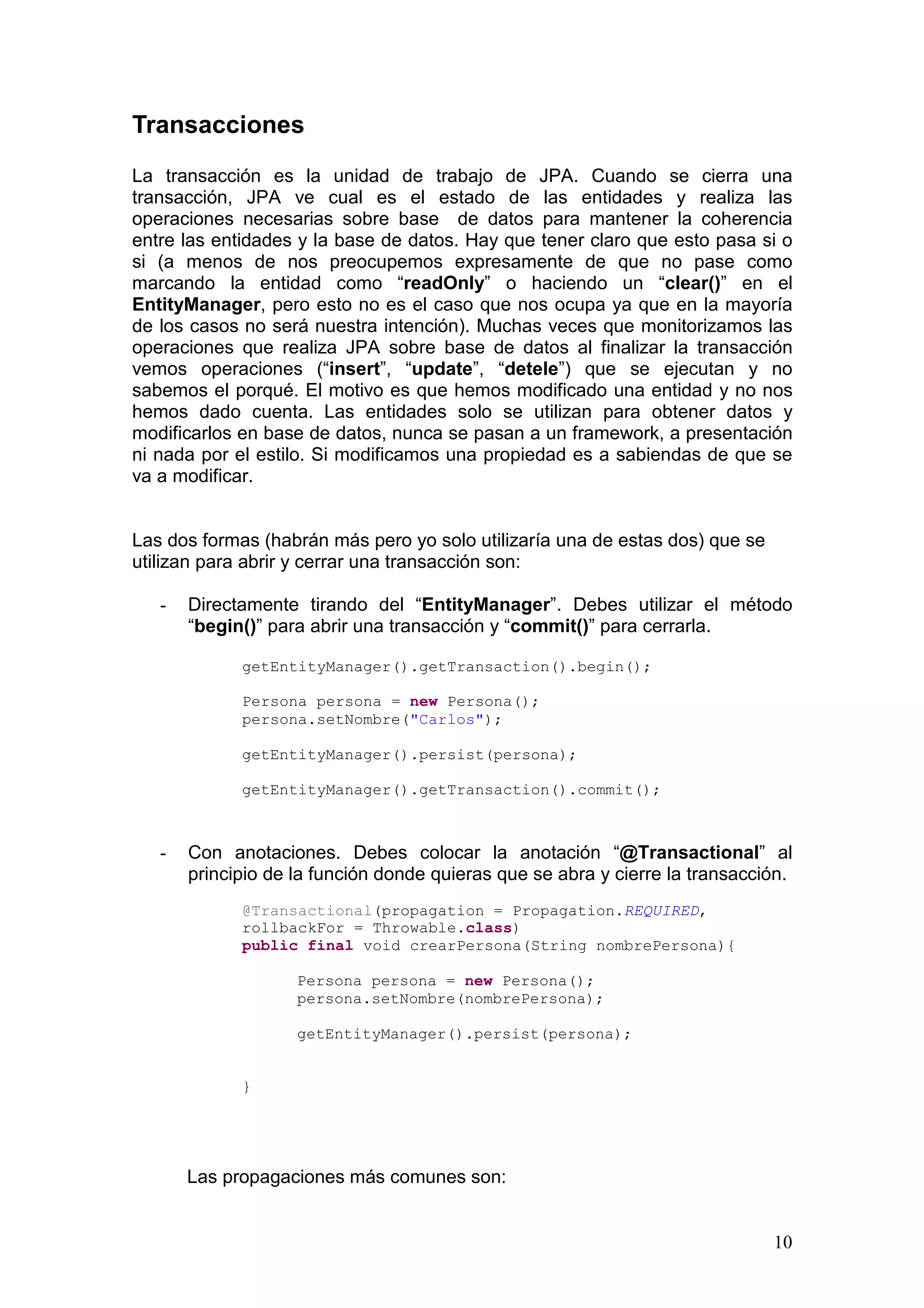 10
Transacciones
La transacción es la unidad de trabajo de JPA. Cuando se cierra una
transacción, JPA ve cual es el estado de las entidades y realiza las
operaciones necesarias sobre base de datos para mantener la coherencia
entre las entidades y la base de datos. Hay que tener claro que esto pasa si o
si (a menos de nos preocupemos expresamente de que no pase como
marcando la entidad como “readOnly” o haciendo un “clear()” en el
EntityManager, pero esto no es el caso que nos ocupa ya que en la mayoría
de los casos no será nuestra intención). Muchas veces que monitorizamos las
operaciones que realiza JPA sobre base de datos al finalizar la transacción
vemos operaciones (“insert”, “update”, “detele”) que se ejecutan y no
sabemos el porqué. El motivo es que hemos modificado una entidad y no nos
hemos dado cuenta. Las entidades solo se utilizan para obtener datos y
modificarlos en base de datos, nunca se pasan a un framework, a presentación
ni nada por el estilo. Si modificamos una propiedad es a sabiendas de que se
va a modificar.
Las dos formas (habrán más pero yo solo utilizaría una de estas dos) que se
utilizan para abrir y cerrar una transacción son:
- Directamente tirando del “EntityManager”. Debes utilizar el método
“begin()” para abrir una transacción y “commit()” para cerrarla.
getEntityManager().getTransaction().begin();
Persona persona = new Persona();
persona.setNombre("Carlos");
getEntityManager().persist(persona);
getEntityManager().getTransaction().commit();
- Con anotaciones. Debes colocar la anotación “@Transactional” al
principio de la función donde quieras que se abra y cierre la transacción.
@Transactional(propagation = Propagation.REQUIRED,
rollbackFor = Throwable.class)
public final void crearPersona(String nombrePersona){
Persona persona = new Persona();
persona.setNombre(nombrePersona);
getEntityManager().persist(persona);
}
Las propagaciones más comunes son:
 