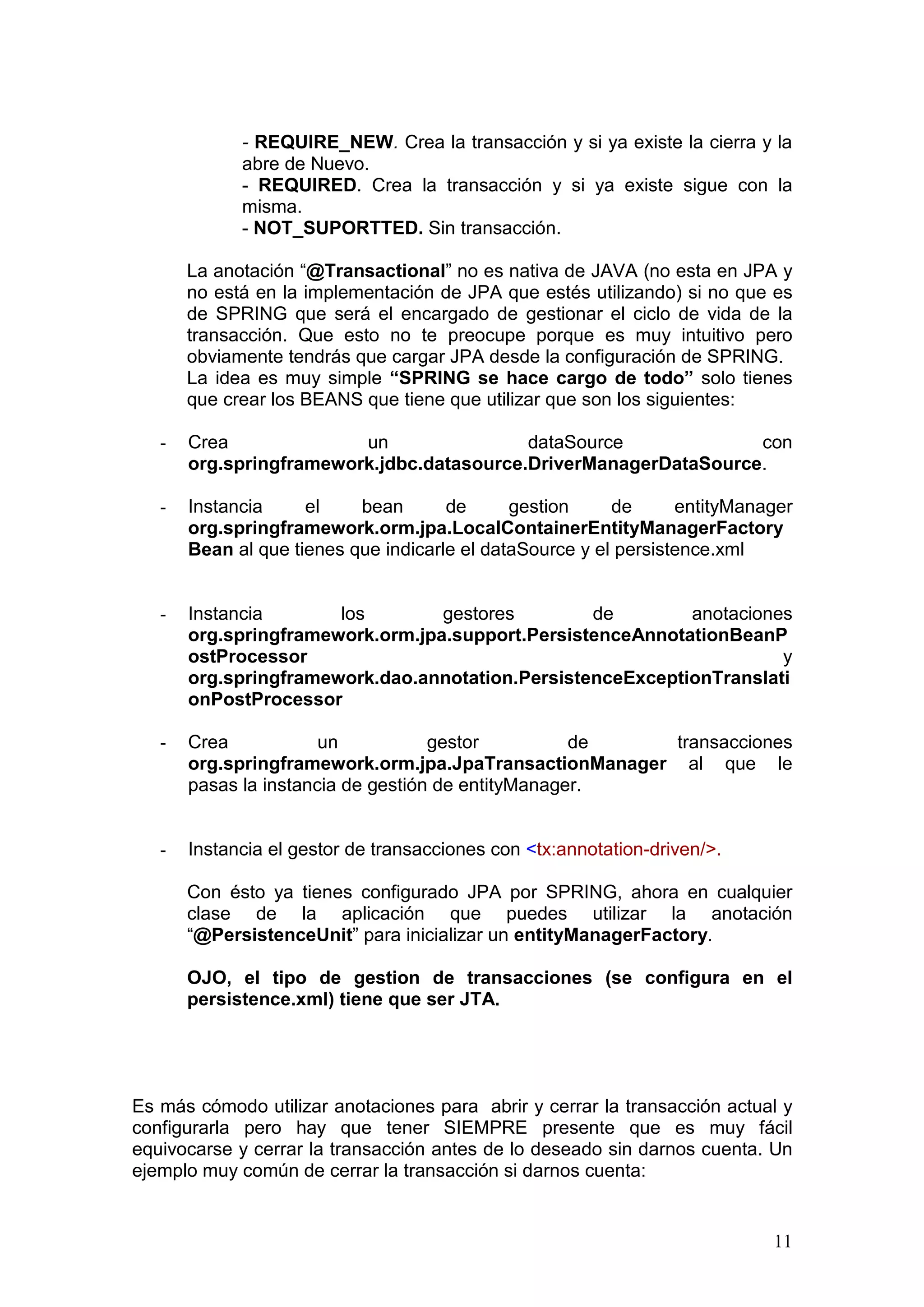11
- REQUIRE_NEW. Crea la transacción y si ya existe la cierra y la
abre de Nuevo.
- REQUIRED. Crea la transacción y si ya existe sigue con la
misma.
- NOT_SUPORTTED. Sin transacción.
La anotación “@Transactional” no es nativa de JAVA (no esta en JPA y
no está en la implementación de JPA que estés utilizando) si no que es
de SPRING que será el encargado de gestionar el ciclo de vida de la
transacción. Que esto no te preocupe porque es muy intuitivo pero
obviamente tendrás que cargar JPA desde la configuración de SPRING.
La idea es muy simple “SPRING se hace cargo de todo” solo tienes
que crear los BEANS que tiene que utilizar que son los siguientes:
- Crea un dataSource con
org.springframework.jdbc.datasource.DriverManagerDataSource.
- Instancia el bean de gestion de entityManager
org.springframework.orm.jpa.LocalContainerEntityManagerFactory
Bean al que tienes que indicarle el dataSource y el persistence.xml
- Instancia los gestores de anotaciones
org.springframework.orm.jpa.support.PersistenceAnnotationBeanP
ostProcessor y
org.springframework.dao.annotation.PersistenceExceptionTranslati
onPostProcessor
- Crea un gestor de transacciones
org.springframework.orm.jpa.JpaTransactionManager al que le
pasas la instancia de gestión de entityManager.
- Instancia el gestor de transacciones con <tx:annotation-driven/>.
Con ésto ya tienes configurado JPA por SPRING, ahora en cualquier
clase de la aplicación que puedes utilizar la anotación
“@PersistenceUnit” para inicializar un entityManagerFactory.
OJO, el tipo de gestion de transacciones (se configura en el
persistence.xml) tiene que ser JTA.
Es más cómodo utilizar anotaciones para abrir y cerrar la transacción actual y
configurarla pero hay que tener SIEMPRE presente que es muy fácil
equivocarse y cerrar la transacción antes de lo deseado sin darnos cuenta. Un
ejemplo muy común de cerrar la transacción si darnos cuenta:
 