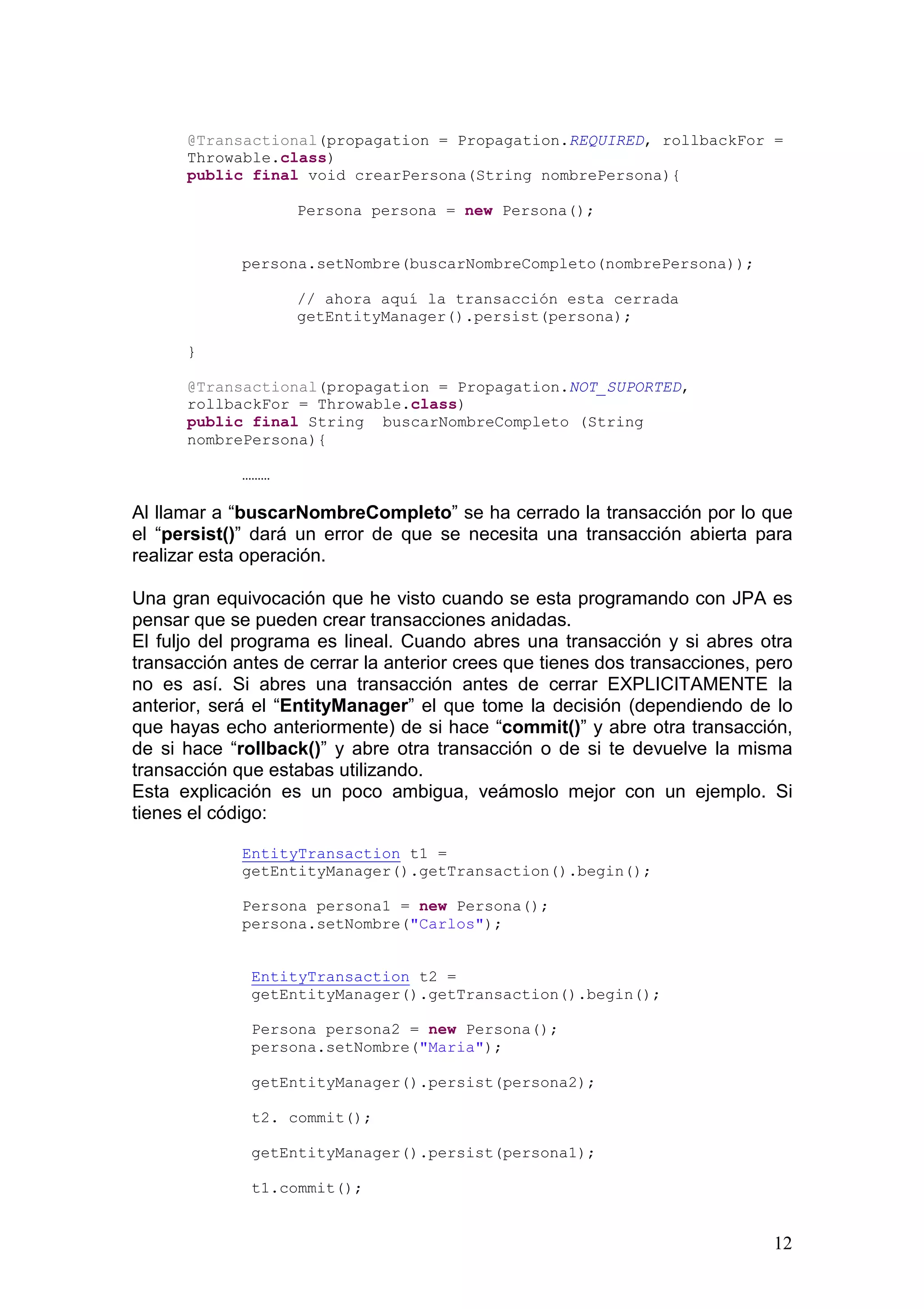 12
@Transactional(propagation = Propagation.REQUIRED, rollbackFor =
Throwable.class)
public final void crearPersona(String nombrePersona){
Persona persona = new Persona();
persona.setNombre(buscarNombreCompleto(nombrePersona));
// ahora aquí la transacción esta cerrada
getEntityManager().persist(persona);
}
@Transactional(propagation = Propagation.NOT_SUPORTED,
rollbackFor = Throwable.class)
public final String buscarNombreCompleto (String
nombrePersona){
………
Al llamar a “buscarNombreCompleto” se ha cerrado la transacción por lo que
el “persist()” dará un error de que se necesita una transacción abierta para
realizar esta operación.
Una gran equivocación que he visto cuando se esta programando con JPA es
pensar que se pueden crear transacciones anidadas.
El fuljo del programa es lineal. Cuando abres una transacción y si abres otra
transacción antes de cerrar la anterior crees que tienes dos transacciones, pero
no es así. Si abres una transacción antes de cerrar EXPLICITAMENTE la
anterior, será el “EntityManager” el que tome la decisión (dependiendo de lo
que hayas echo anteriormente) de si hace “commit()” y abre otra transacción,
de si hace “rollback()” y abre otra transacción o de si te devuelve la misma
transacción que estabas utilizando.
Esta explicación es un poco ambigua, veámoslo mejor con un ejemplo. Si
tienes el código:
EntityTransaction t1 =
getEntityManager().getTransaction().begin();
Persona persona1 = new Persona();
persona.setNombre("Carlos");
EntityTransaction t2 =
getEntityManager().getTransaction().begin();
Persona persona2 = new Persona();
persona.setNombre("Maria");
getEntityManager().persist(persona2);
t2. commit();
getEntityManager().persist(persona1);
t1.commit();
 