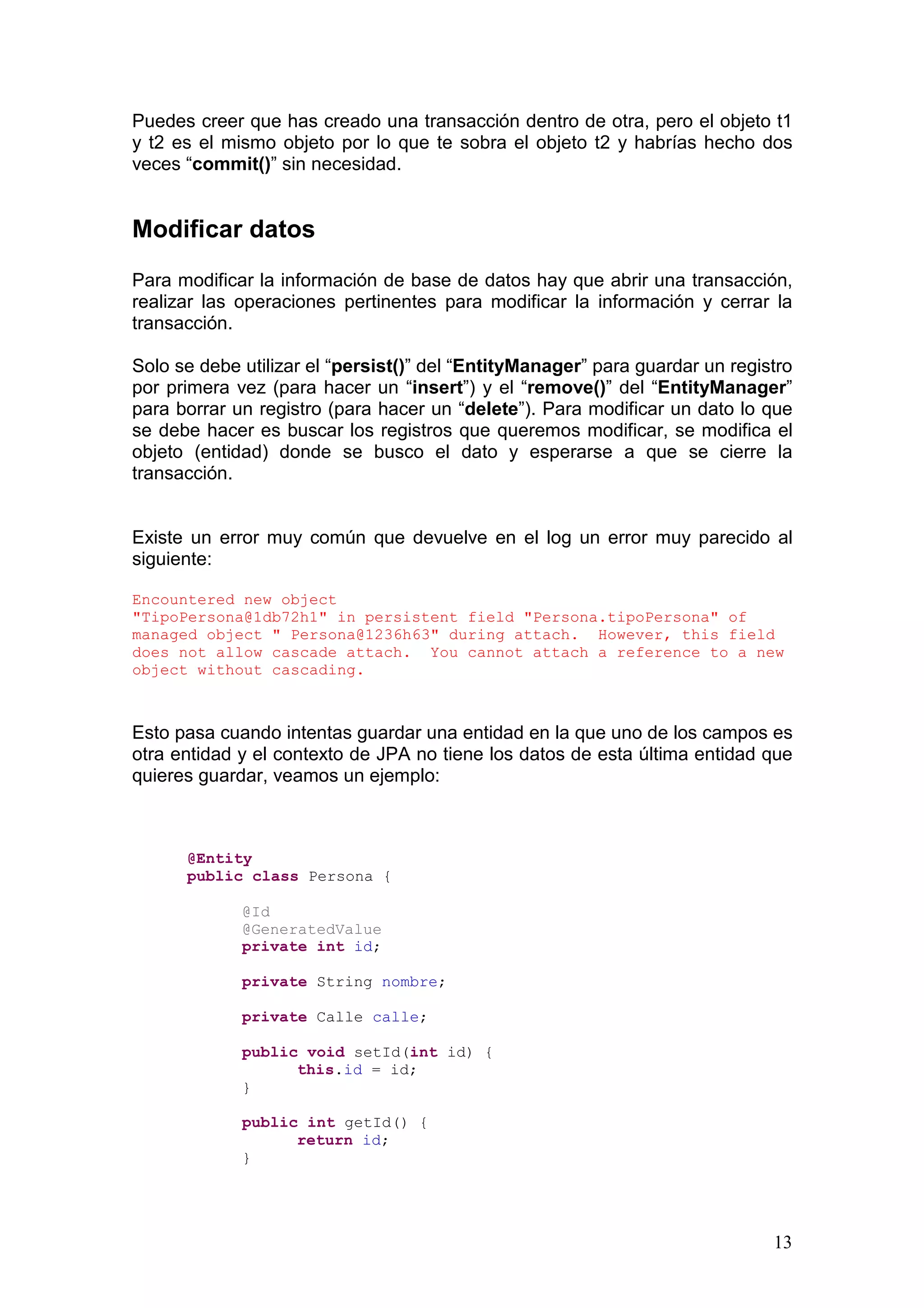 13
Puedes creer que has creado una transacción dentro de otra, pero el objeto t1
y t2 es el mismo objeto por lo que te sobra el objeto t2 y habrías hecho dos
veces “commit()” sin necesidad.
Modificar datos
Para modificar la información de base de datos hay que abrir una transacción,
realizar las operaciones pertinentes para modificar la información y cerrar la
transacción.
Solo se debe utilizar el “persist()” del “EntityManager” para guardar un registro
por primera vez (para hacer un “insert”) y el “remove()” del “EntityManager”
para borrar un registro (para hacer un “delete”). Para modificar un dato lo que
se debe hacer es buscar los registros que queremos modificar, se modifica el
objeto (entidad) donde se busco el dato y esperarse a que se cierre la
transacción.
Existe un error muy común que devuelve en el log un error muy parecido al
siguiente:
Encountered new object
"TipoPersona@1db72h1" in persistent field "Persona.tipoPersona" of
managed object " Persona@1236h63" during attach. However, this field
does not allow cascade attach. You cannot attach a reference to a new
object without cascading.
Esto pasa cuando intentas guardar una entidad en la que uno de los campos es
otra entidad y el contexto de JPA no tiene los datos de esta última entidad que
quieres guardar, veamos un ejemplo:
@Entity
public class Persona {
@Id
@GeneratedValue
private int id;
private String nombre;
private Calle calle;
public void setId(int id) {
this.id = id;
}
public int getId() {
return id;
}
 