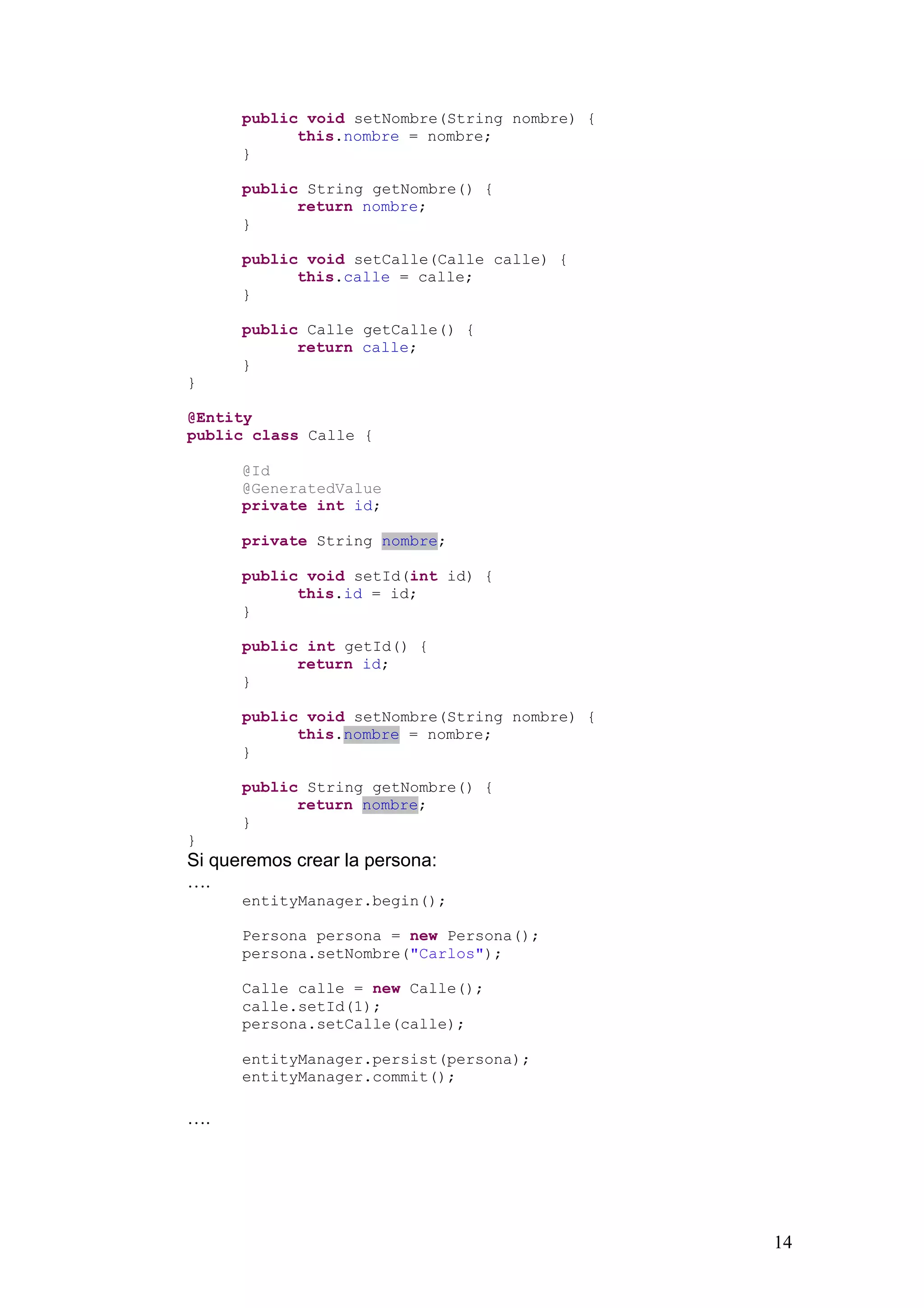 14
public void setNombre(String nombre) {
this.nombre = nombre;
}
public String getNombre() {
return nombre;
}
public void setCalle(Calle calle) {
this.calle = calle;
}
public Calle getCalle() {
return calle;
}
}
@Entity
public class Calle {
@Id
@GeneratedValue
private int id;
private String nombre;
public void setId(int id) {
this.id = id;
}
public int getId() {
return id;
}
public void setNombre(String nombre) {
this.nombre = nombre;
}
public String getNombre() {
return nombre;
}
}
Si queremos crear la persona:
….
entityManager.begin();
Persona persona = new Persona();
persona.setNombre("Carlos");
Calle calle = new Calle();
calle.setId(1);
persona.setCalle(calle);
entityManager.persist(persona);
entityManager.commit();
….
 