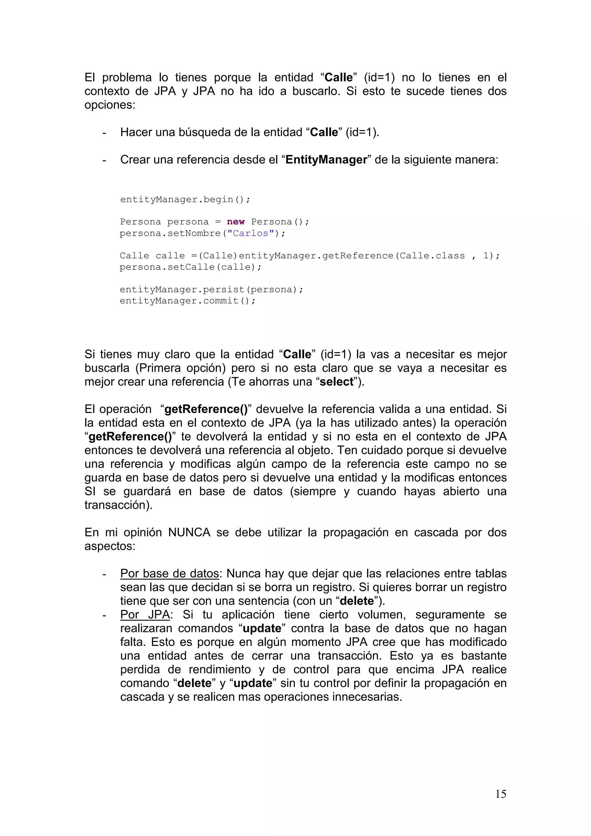 15
El problema lo tienes porque la entidad “Calle” (id=1) no lo tienes en el
contexto de JPA y JPA no ha ido a buscarlo. Si esto te sucede tienes dos
opciones:
- Hacer una búsqueda de la entidad “Calle” (id=1).
- Crear una referencia desde el “EntityManager” de la siguiente manera:
entityManager.begin();
Persona persona = new Persona();
persona.setNombre("Carlos");
Calle calle =(Calle)entityManager.getReference(Calle.class , 1);
persona.setCalle(calle);
entityManager.persist(persona);
entityManager.commit();
Si tienes muy claro que la entidad “Calle” (id=1) la vas a necesitar es mejor
buscarla (Primera opción) pero si no esta claro que se vaya a necesitar es
mejor crear una referencia (Te ahorras una “select”).
El operación “getReference()” devuelve la referencia valida a una entidad. Si
la entidad esta en el contexto de JPA (ya la has utilizado antes) la operación
“getReference()” te devolverá la entidad y si no esta en el contexto de JPA
entonces te devolverá una referencia al objeto. Ten cuidado porque si devuelve
una referencia y modificas algún campo de la referencia este campo no se
guarda en base de datos pero si devuelve una entidad y la modificas entonces
SI se guardará en base de datos (siempre y cuando hayas abierto una
transacción).
En mi opinión NUNCA se debe utilizar la propagación en cascada por dos
aspectos:
- Por base de datos: Nunca hay que dejar que las relaciones entre tablas
sean las que decidan si se borra un registro. Si quieres borrar un registro
tiene que ser con una sentencia (con un “delete”).
- Por JPA: Si tu aplicación tiene cierto volumen, seguramente se
realizaran comandos “update” contra la base de datos que no hagan
falta. Esto es porque en algún momento JPA cree que has modificado
una entidad antes de cerrar una transacción. Esto ya es bastante
perdida de rendimiento y de control para que encima JPA realice
comando “delete” y “update” sin tu control por definir la propagación en
cascada y se realicen mas operaciones innecesarias.
 