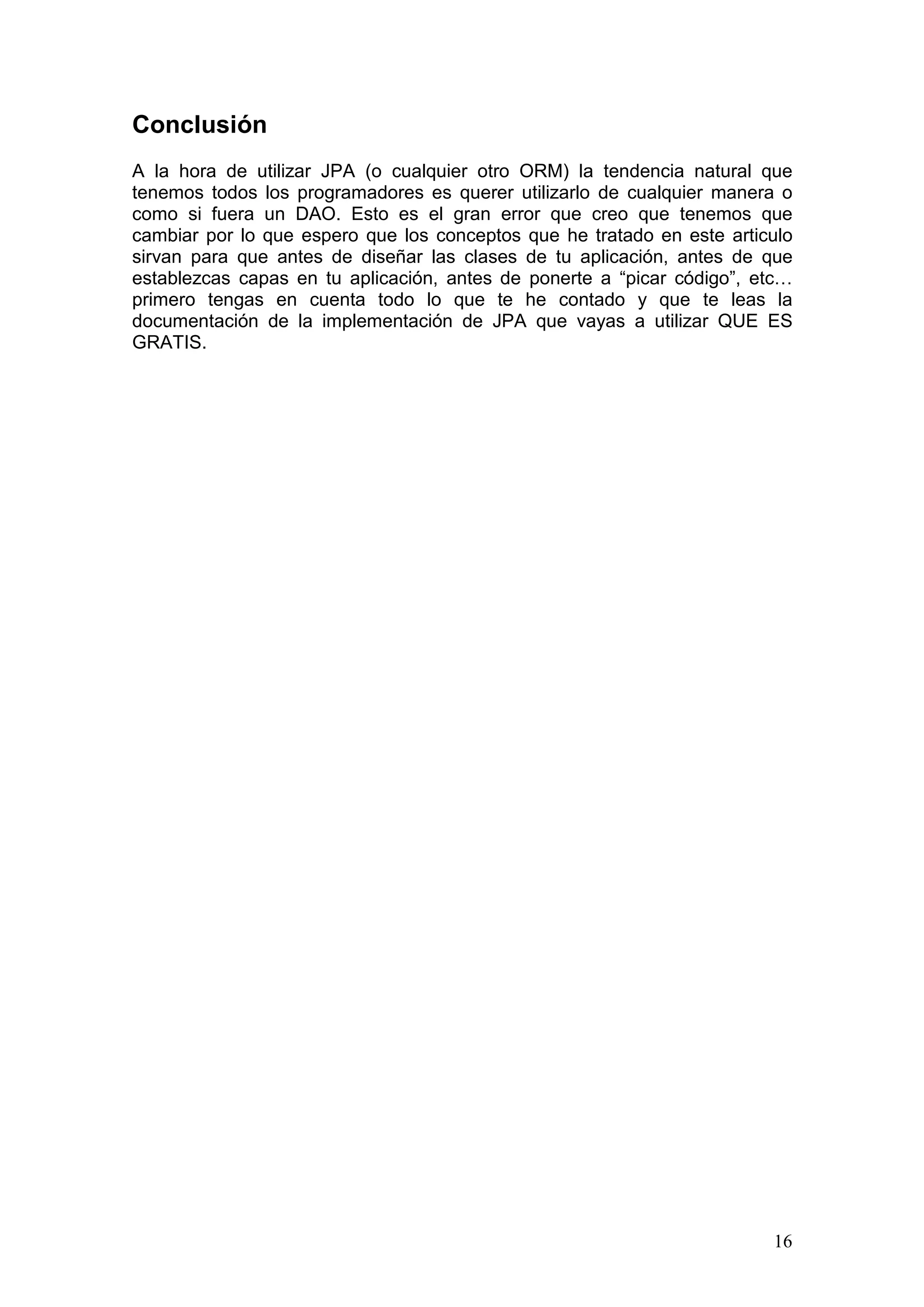16
Conclusión
A la hora de utilizar JPA (o cualquier otro ORM) la tendencia natural que
tenemos todos los programadores es querer utilizarlo de cualquier manera o
como si fuera un DAO. Esto es el gran error que creo que tenemos que
cambiar por lo que espero que los conceptos que he tratado en este articulo
sirvan para que antes de diseñar las clases de tu aplicación, antes de que
establezcas capas en tu aplicación, antes de ponerte a “picar código”, etc…
primero tengas en cuenta todo lo que te he contado y que te leas la
documentación de la implementación de JPA que vayas a utilizar QUE ES
GRATIS.
 