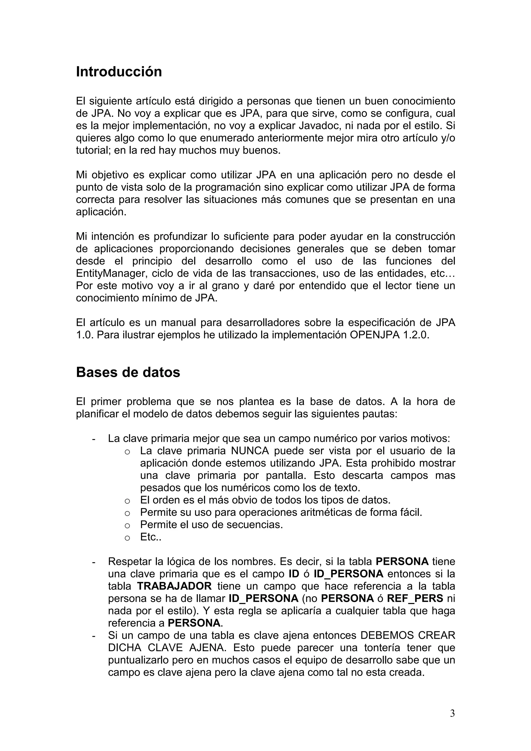 3
Introducción
El siguiente artículo está dirigido a personas que tienen un buen conocimiento
de JPA. No voy a explicar que es JPA, para que sirve, como se configura, cual
es la mejor implementación, no voy a explicar Javadoc, ni nada por el estilo. Si
quieres algo como lo que enumerado anteriormente mejor mira otro artículo y/o
tutorial; en la red hay muchos muy buenos.
Mi objetivo es explicar como utilizar JPA en una aplicación pero no desde el
punto de vista solo de la programación sino explicar como utilizar JPA de forma
correcta para resolver las situaciones más comunes que se presentan en una
aplicación.
Mi intención es profundizar lo suficiente para poder ayudar en la construcción
de aplicaciones proporcionando decisiones generales que se deben tomar
desde el principio del desarrollo como el uso de las funciones del
EntityManager, ciclo de vida de las transacciones, uso de las entidades, etc…
Por este motivo voy a ir al grano y daré por entendido que el lector tiene un
conocimiento mínimo de JPA.
El artículo es un manual para desarrolladores sobre la especificación de JPA
1.0. Para ilustrar ejemplos he utilizado la implementación OPENJPA 1.2.0.
Bases de datos
El primer problema que se nos plantea es la base de datos. A la hora de
planificar el modelo de datos debemos seguir las siguientes pautas:
- La clave primaria mejor que sea un campo numérico por varios motivos:
o La clave primaria NUNCA puede ser vista por el usuario de la
aplicación donde estemos utilizando JPA. Esta prohibido mostrar
una clave primaria por pantalla. Esto descarta campos mas
pesados que los numéricos como los de texto.
o El orden es el más obvio de todos los tipos de datos.
o Permite su uso para operaciones aritméticas de forma fácil.
o Permite el uso de secuencias.
o Etc..
- Respetar la lógica de los nombres. Es decir, si la tabla PERSONA tiene
una clave primaria que es el campo ID ó ID_PERSONA entonces si la
tabla TRABAJADOR tiene un campo que hace referencia a la tabla
persona se ha de llamar ID_PERSONA (no PERSONA ó REF_PERS ni
nada por el estilo). Y esta regla se aplicaría a cualquier tabla que haga
referencia a PERSONA.
- Si un campo de una tabla es clave ajena entonces DEBEMOS CREAR
DICHA CLAVE AJENA. Esto puede parecer una tontería tener que
puntualizarlo pero en muchos casos el equipo de desarrollo sabe que un
campo es clave ajena pero la clave ajena como tal no esta creada.
 
