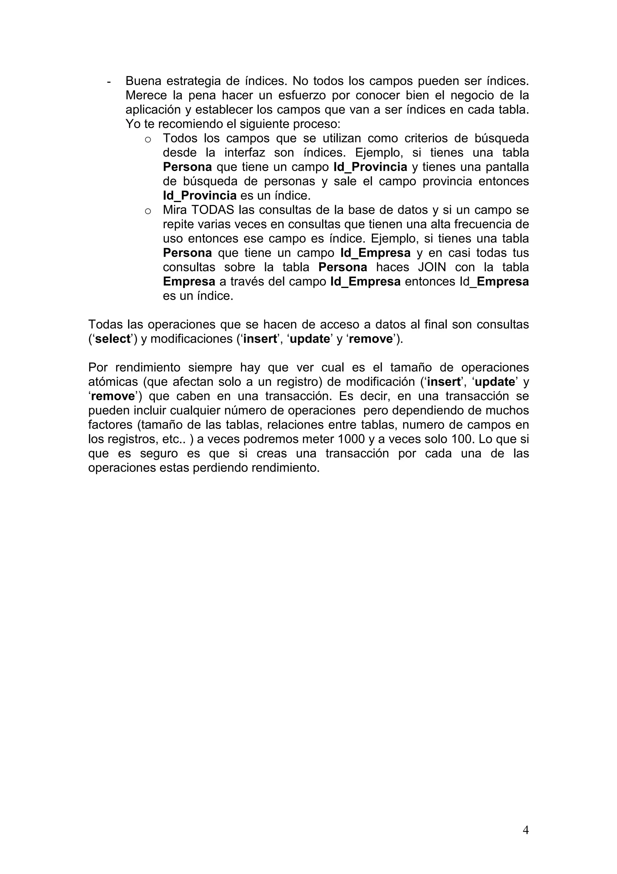4
- Buena estrategia de índices. No todos los campos pueden ser índices.
Merece la pena hacer un esfuerzo por conocer bien el negocio de la
aplicación y establecer los campos que van a ser índices en cada tabla.
Yo te recomiendo el siguiente proceso:
o Todos los campos que se utilizan como criterios de búsqueda
desde la interfaz son índices. Ejemplo, si tienes una tabla
Persona que tiene un campo Id_Provincia y tienes una pantalla
de búsqueda de personas y sale el campo provincia entonces
Id_Provincia es un índice.
o Mira TODAS las consultas de la base de datos y si un campo se
repite varias veces en consultas que tienen una alta frecuencia de
uso entonces ese campo es índice. Ejemplo, si tienes una tabla
Persona que tiene un campo Id_Empresa y en casi todas tus
consultas sobre la tabla Persona haces JOIN con la tabla
Empresa a través del campo Id_Empresa entonces Id_Empresa
es un índice.
Todas las operaciones que se hacen de acceso a datos al final son consultas
(‘select’) y modificaciones (‘insert’, ‘update’ y ‘remove’).
Por rendimiento siempre hay que ver cual es el tamaño de operaciones
atómicas (que afectan solo a un registro) de modificación (‘insert’, ‘update’ y
‘remove’) que caben en una transacción. Es decir, en una transacción se
pueden incluir cualquier número de operaciones pero dependiendo de muchos
factores (tamaño de las tablas, relaciones entre tablas, numero de campos en
los registros, etc.. ) a veces podremos meter 1000 y a veces solo 100. Lo que si
que es seguro es que si creas una transacción por cada una de las
operaciones estas perdiendo rendimiento.
 
