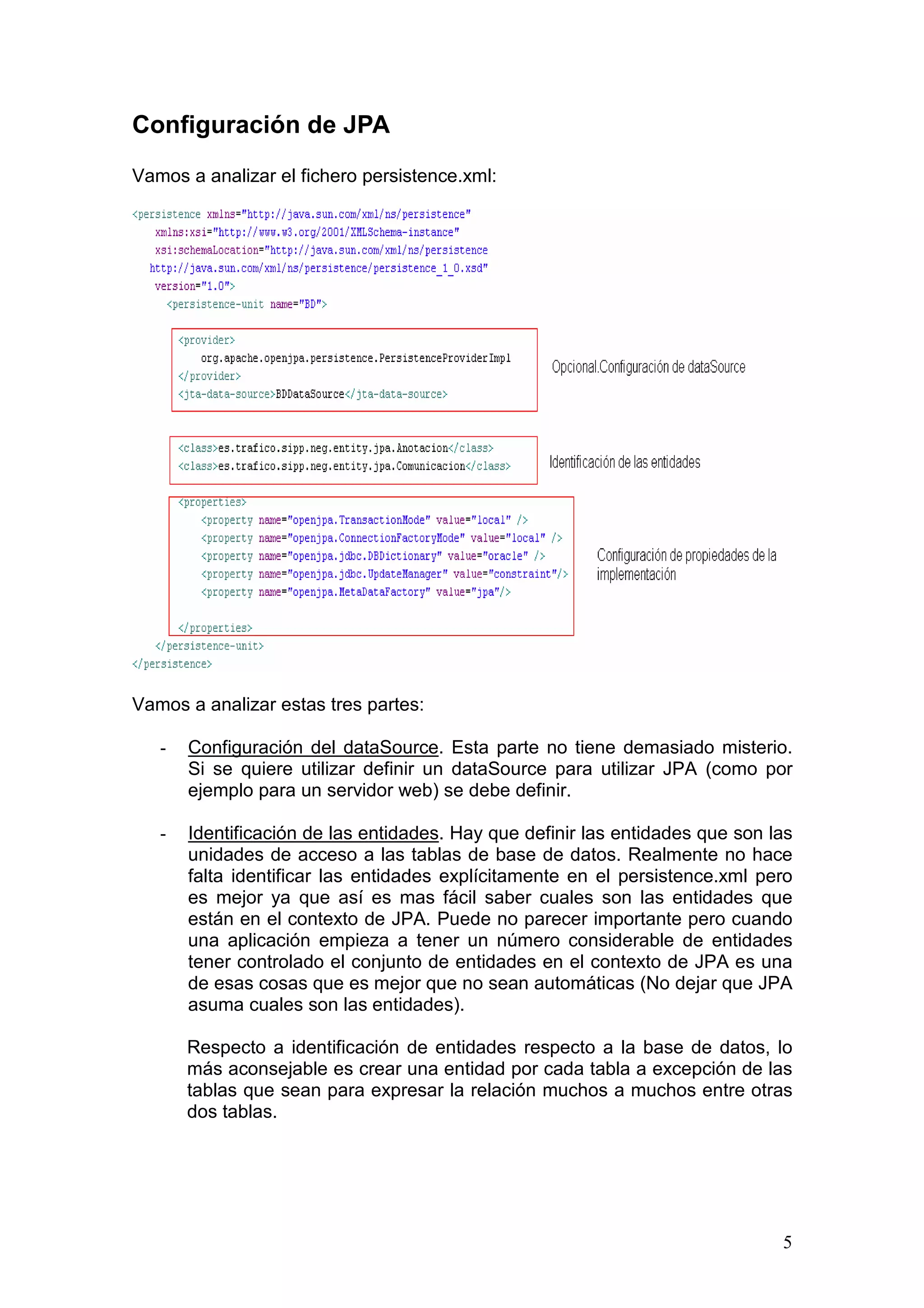 5
Configuración de JPA
Vamos a analizar el fichero persistence.xml:
Vamos a analizar estas tres partes:
- Configuración del dataSource. Esta parte no tiene demasiado misterio.
Si se quiere utilizar definir un dataSource para utilizar JPA (como por
ejemplo para un servidor web) se debe definir.
- Identificación de las entidades. Hay que definir las entidades que son las
unidades de acceso a las tablas de base de datos. Realmente no hace
falta identificar las entidades explícitamente en el persistence.xml pero
es mejor ya que así es mas fácil saber cuales son las entidades que
están en el contexto de JPA. Puede no parecer importante pero cuando
una aplicación empieza a tener un número considerable de entidades
tener controlado el conjunto de entidades en el contexto de JPA es una
de esas cosas que es mejor que no sean automáticas (No dejar que JPA
asuma cuales son las entidades).
Respecto a identificación de entidades respecto a la base de datos, lo
más aconsejable es crear una entidad por cada tabla a excepción de las
tablas que sean para expresar la relación muchos a muchos entre otras
dos tablas.
 