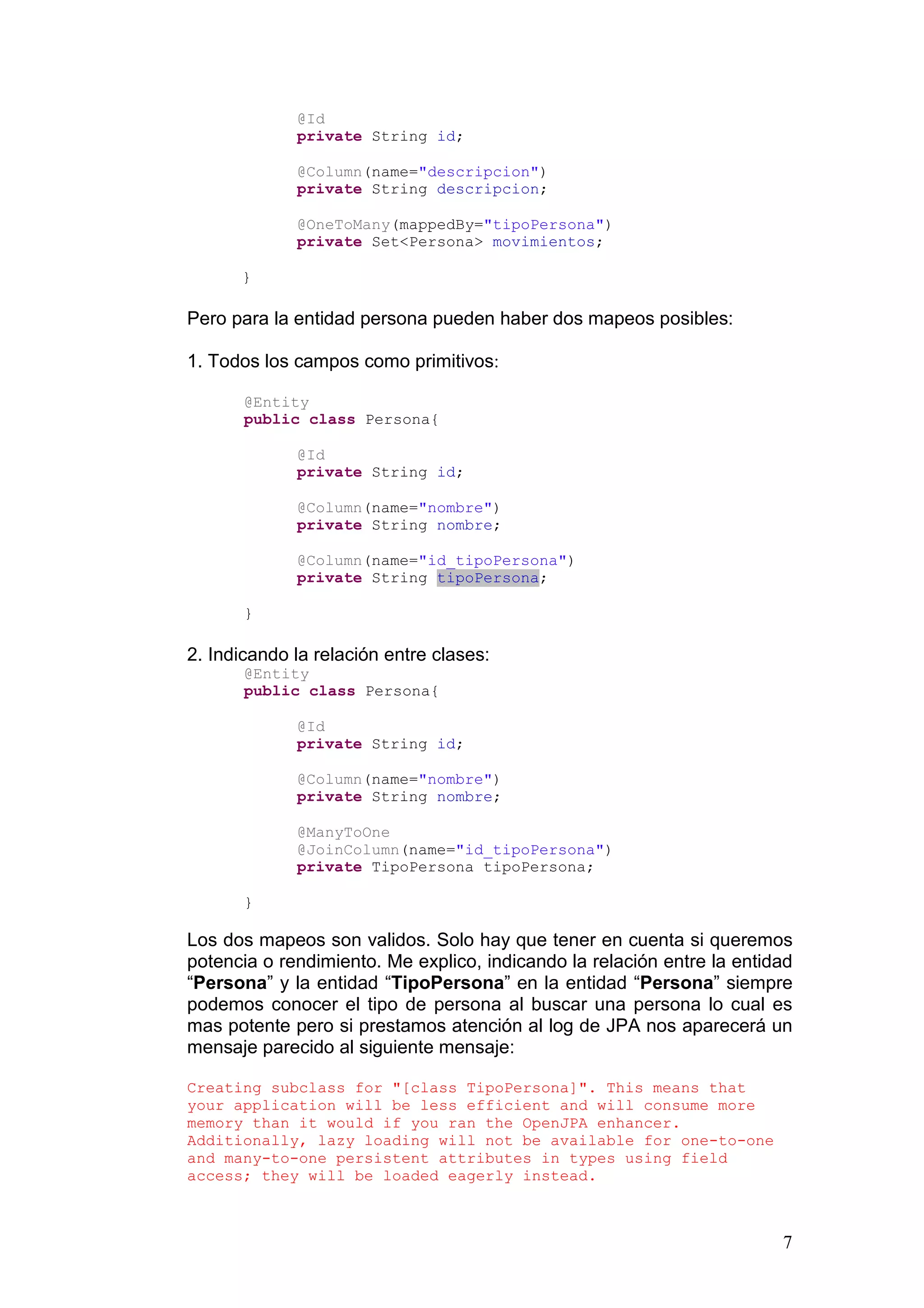 7
@Id
private String id;
@Column(name="descripcion")
private String descripcion;
@OneToMany(mappedBy="tipoPersona")
private Set<Persona> movimientos;
}
Pero para la entidad persona pueden haber dos mapeos posibles:
1. Todos los campos como primitivos:
@Entity
public class Persona{
@Id
private String id;
@Column(name="nombre")
private String nombre;
@Column(name="id_tipoPersona")
private String tipoPersona;
}
2. Indicando la relación entre clases:
@Entity
public class Persona{
@Id
private String id;
@Column(name="nombre")
private String nombre;
@ManyToOne
@JoinColumn(name="id_tipoPersona")
private TipoPersona tipoPersona;
}
Los dos mapeos son validos. Solo hay que tener en cuenta si queremos
potencia o rendimiento. Me explico, indicando la relación entre la entidad
“Persona” y la entidad “TipoPersona” en la entidad “Persona” siempre
podemos conocer el tipo de persona al buscar una persona lo cual es
mas potente pero si prestamos atención al log de JPA nos aparecerá un
mensaje parecido al siguiente mensaje:
Creating subclass for "[class TipoPersona]". This means that
your application will be less efficient and will consume more
memory than it would if you ran the OpenJPA enhancer.
Additionally, lazy loading will not be available for one-to-one
and many-to-one persistent attributes in types using field
access; they will be loaded eagerly instead.
 