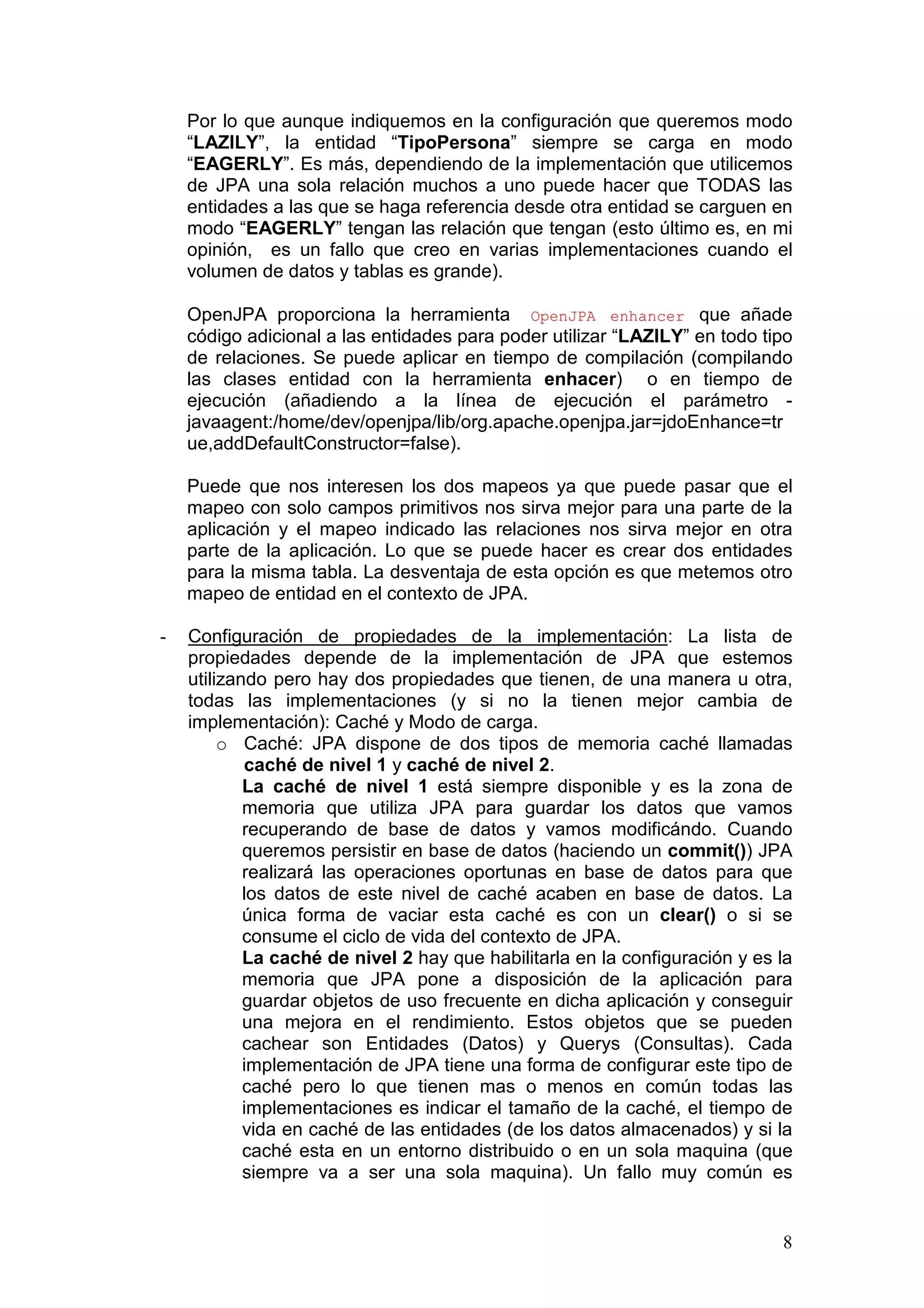 8
Por lo que aunque indiquemos en la configuración que queremos modo
“LAZILY”, la entidad “TipoPersona” siempre se carga en modo
“EAGERLY”. Es más, dependiendo de la implementación que utilicemos
de JPA una sola relación muchos a uno puede hacer que TODAS las
entidades a las que se haga referencia desde otra entidad se carguen en
modo “EAGERLY” tengan las relación que tengan (esto último es, en mi
opinión, es un fallo que creo en varias implementaciones cuando el
volumen de datos y tablas es grande).
OpenJPA proporciona la herramienta OpenJPA enhancer que añade
código adicional a las entidades para poder utilizar “LAZILY” en todo tipo
de relaciones. Se puede aplicar en tiempo de compilación (compilando
las clases entidad con la herramienta enhacer) o en tiempo de
ejecución (añadiendo a la línea de ejecución el parámetro -
javaagent:/home/dev/openjpa/lib/org.apache.openjpa.jar=jdoEnhance=tr
ue,addDefaultConstructor=false).
Puede que nos interesen los dos mapeos ya que puede pasar que el
mapeo con solo campos primitivos nos sirva mejor para una parte de la
aplicación y el mapeo indicado las relaciones nos sirva mejor en otra
parte de la aplicación. Lo que se puede hacer es crear dos entidades
para la misma tabla. La desventaja de esta opción es que metemos otro
mapeo de entidad en el contexto de JPA.
- Configuración de propiedades de la implementación: La lista de
propiedades depende de la implementación de JPA que estemos
utilizando pero hay dos propiedades que tienen, de una manera u otra,
todas las implementaciones (y si no la tienen mejor cambia de
implementación): Caché y Modo de carga.
o Caché: JPA dispone de dos tipos de memoria caché llamadas
caché de nivel 1 y caché de nivel 2.
La caché de nivel 1 está siempre disponible y es la zona de
memoria que utiliza JPA para guardar los datos que vamos
recuperando de base de datos y vamos modificándo. Cuando
queremos persistir en base de datos (haciendo un commit()) JPA
realizará las operaciones oportunas en base de datos para que
los datos de este nivel de caché acaben en base de datos. La
única forma de vaciar esta caché es con un clear() o si se
consume el ciclo de vida del contexto de JPA.
La caché de nivel 2 hay que habilitarla en la configuración y es la
memoria que JPA pone a disposición de la aplicación para
guardar objetos de uso frecuente en dicha aplicación y conseguir
una mejora en el rendimiento. Estos objetos que se pueden
cachear son Entidades (Datos) y Querys (Consultas). Cada
implementación de JPA tiene una forma de configurar este tipo de
caché pero lo que tienen mas o menos en común todas las
implementaciones es indicar el tamaño de la caché, el tiempo de
vida en caché de las entidades (de los datos almacenados) y si la
caché esta en un entorno distribuido o en un sola maquina (que
siempre va a ser una sola maquina). Un fallo muy común es
 