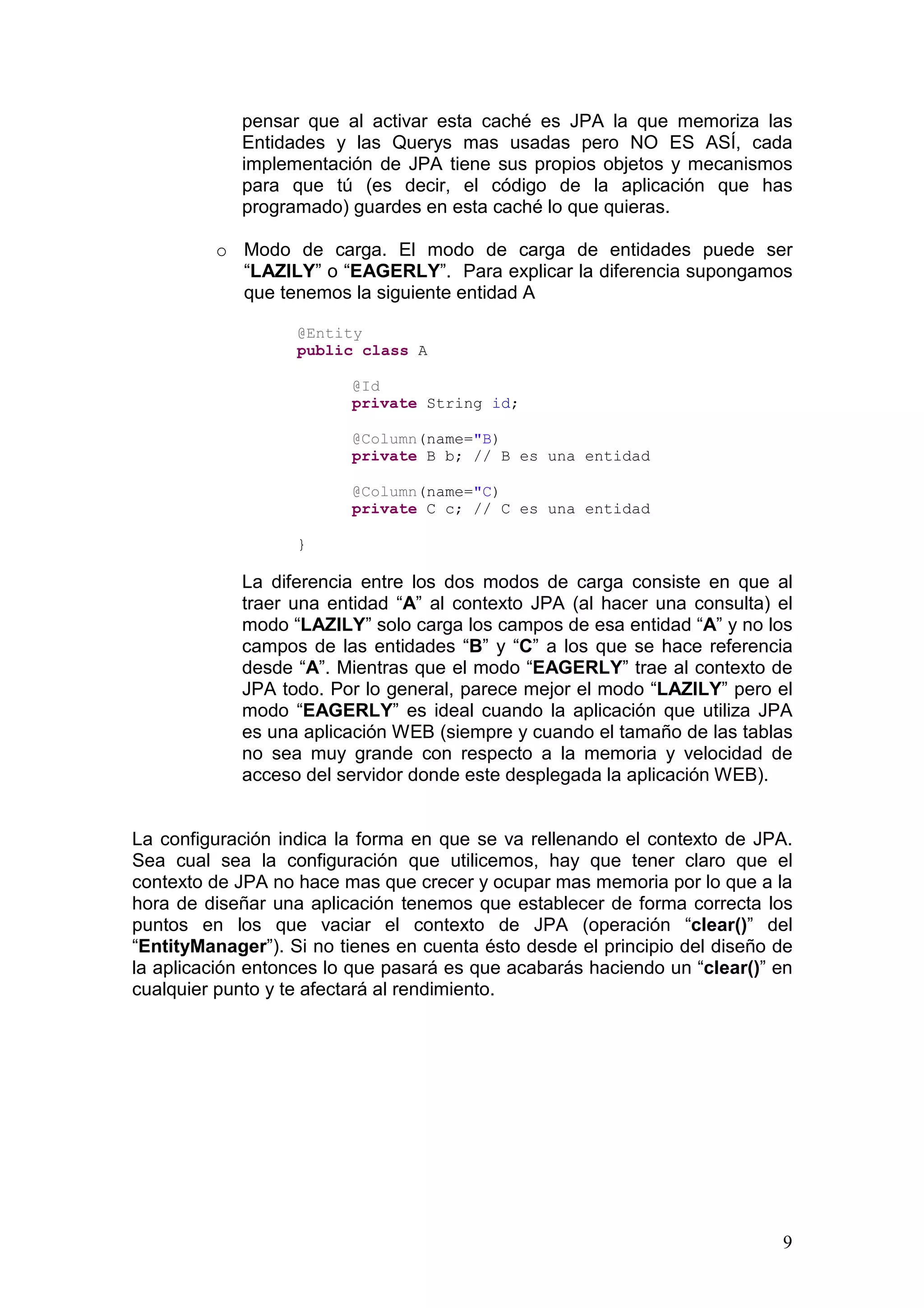 9
pensar que al activar esta caché es JPA la que memoriza las
Entidades y las Querys mas usadas pero NO ES ASÍ, cada
implementación de JPA tiene sus propios objetos y mecanismos
para que tú (es decir, el código de la aplicación que has
programado) guardes en esta caché lo que quieras.
o Modo de carga. El modo de carga de entidades puede ser
“LAZILY” o “EAGERLY”. Para explicar la diferencia supongamos
que tenemos la siguiente entidad A
@Entity
public class A
@Id
private String id;
@Column(name="B)
private B b; // B es una entidad
@Column(name="C)
private C c; // C es una entidad
}
La diferencia entre los dos modos de carga consiste en que al
traer una entidad “A” al contexto JPA (al hacer una consulta) el
modo “LAZILY” solo carga los campos de esa entidad “A” y no los
campos de las entidades “B” y “C” a los que se hace referencia
desde “A”. Mientras que el modo “EAGERLY” trae al contexto de
JPA todo. Por lo general, parece mejor el modo “LAZILY” pero el
modo “EAGERLY” es ideal cuando la aplicación que utiliza JPA
es una aplicación WEB (siempre y cuando el tamaño de las tablas
no sea muy grande con respecto a la memoria y velocidad de
acceso del servidor donde este desplegada la aplicación WEB).
La configuración indica la forma en que se va rellenando el contexto de JPA.
Sea cual sea la configuración que utilicemos, hay que tener claro que el
contexto de JPA no hace mas que crecer y ocupar mas memoria por lo que a la
hora de diseñar una aplicación tenemos que establecer de forma correcta los
puntos en los que vaciar el contexto de JPA (operación “clear()” del
“EntityManager”). Si no tienes en cuenta ésto desde el principio del diseño de
la aplicación entonces lo que pasará es que acabarás haciendo un “clear()” en
cualquier punto y te afectará al rendimiento.
 