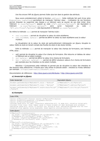 I.U.T. 1 de Grenoble
Département Réseaux & Télécommunication                                                              2008 / 2009
Programmation Web




           Une fois encore l'API de jQuery permet d'aller plus loin dans la gestion des attributs.

        Nous avons précédemment utilisé la fonction addClass(). Cette méthode fait parti d'une série
(removeClass, toggleClass) permettant de manipuler l'attribut class: . L'utilisation de ces fonctions
permet d'ajouter ou supprimer des classes a un élément sans se soucier de son état initial. Ainsi
l'élément <p class="myClass1"> associé au code $("p").addClass("myClass2") est équivalent à
l'élément    <p class="myClass1 myClass2">        alors   qu'en     l'associant     au    code      $
("p").attr("class","myClass2") cela équivaudrait à l'élément <p class="myClass2">

De même la méthode css() permet de manipuler l'attribut style :

       •   css( styleName ) permet de récupérer la valeur du style styleName.
       •   css( styleName, myValue ) permet de définir la valeur du style styleName avec la valeur
           myValue.

        La récupération de la valeur du style est particulièrement intéressante car jQuery récupère la
valeur réelle du style en tenant compte des feuilles de style et des styles hérités.

      Enfin la méthode val() permet de manipuler la valeur des champs de formulaire, soit l'attribut
HTML value :

       •   val() permet de récupérer la valeur d'un champ de formulaire. Elle retourne un tableau de valeur
           si l'élément est un select multiple.
       •   val( myValue ) permet de définir la valeur d'un champ de formulaire.
       •   Val( [ myValue1, myValue2 ] ) permet de définir plusieurs valeurs d'un champ de formulaire
           par exemple pour les checkbox ou les select multiple.

       Attention ! Curieusement cette méthode ne permet pas de récupérer la valeur des checkbox et
des boutons radio sélectionné. Il faudra pour cela utiliser la pseudo-classe : checked au niveau sélecteur
par exemple : $("input[name=radio1]:checked").val().

Documentation de références : http://docs.jquery.com/Attributes / http://docs.jquery.com/CSS

       a) Javascript vs jQuery

Code Javascript                                                    Equivalent jQuery
document.getElementById("MyElement").value = "myValue"             $("#MyElement").val("myValue")
document.getElementById("MyElement").class = "myClass"             $("#MyElement").addClass("myClass")
document.getElementById("MyElement").setAttribute("align"          $("#MyElement").attr("align","center")
,"center")

       b) Exemples

Code HTML
<button id="button1">-</button> <button id="button2">+</button>
<button id="button3">Permutter l'alignement</button>
<button id="button4">Bold</button>
<p>Lorem ipsum dolor sit amet, consectetur adipiscing elit. Ut quam orci, rutrum eu rutrum quis,
tincidunt vitae risus. Donec tempus ipsum in turpis aliquet sit amet malesuada eros accumsan.
Vestibulum ipsum elit, auctor in suscipit non, dictum at eros. Vestibulum bibendum eros vel eros
fermentum vitae egestas lectus dignissim. Donec sagittis ultrices mollis.</p>

Code jQuery
$("#button1").click(function(){
  var height = parseInt($("#exemples p").css("height"))         – 20;
  $("#exemples p").css("height", height + "px");
  var width = parseInt($("#exemples p").css("width")) –         20;
  $("#exemples p").css("width", width + "px");
});
$("#button2").click(function(){
  var height = parseInt($("#exemples p").css("height"))         + 20;
  $("#exemples p").css("height", height + "px");
  var width = parseInt($("#exemples p").css("width")) +         20;
  $("#exemples p").css("width", width + "px");
});



B.P.                                                                                                        4/9
 