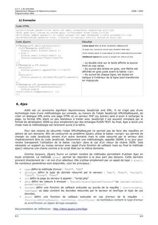 I.U.T. 1 de Grenoble
Département Réseaux & Télécommunication                                                           2008 / 2009
Programmation Web


       b) Exemples

Code HTML
<p><b><i>Lorem ipsum</i></b> dolor sit amet, consectetur adipiscing elit.</p>
<p>Ut quam orci, rutrum eu rutrum quis, <i>tincidunt vitae risus.</i></p>
<p><i>Donec tempus ipsum</i> in turpis aliquet sit amet malesuada <i>eros accumsan</i>.</p>
<p><b>Vestibulum ipsum</b> elit, <i>auctor in suscipit non</i>, dictum at eros.</p>

Code jQuery                                            Résultat
$("#exemples").dblclick(function(){
   if($("#exemples pre")[0]){
      $(this).html( $(this).text() );
   } else {
      $(this).text( $(this).html() );
      $(this).wrapInner("<pre></pre>");
   }
});                                                     - Le double click sur le texte affiche la source
$("#exemples p b").hover(                              html et vise versa.
   function(){
      $(this).parent().append("<b> <--</b>");           - Au survol des textes en gras, une flèche est
   },                                                  affichée en gras juste avant la balise </p>
   function(){                                          - Au survol de chaque ligne, les textes en
      $(this).parent().children("b:last").remove();    italique à l'intérieur de la ligne sont transformé
   }                                                   en majuscule.
);
$("#exemples p").mouseenter(function(){
   $(this).find("i").each(function(){
      $(this).html($
(this).html().toUpperCase()); });
});



 6. Ajax

       AJAX est un acronyme signifiant Asynchronous JavaScript and XML. Il ne s'agit pas d'une
technologie mais d'une méthodologie qui consiste, au travers de l'objet JavaScript XMLHttpRequest, de
créer un dialogue XML entre une page HTML et un serveur PHP (ou autres) sans à avoir à recharger la
page. Le format XML étant un peu fastidieux à traiter avec JavaScript il est souvent remplacé par le
format de sérialisation JSON ou plus simplement par des échanges PLAIN TEXT. Au final, Ajax a lancé une
mode mais la méthodologie est rarement suivie à la lettre.

        Pour des raisons de sécurités l'objet XMLHttpRequest ne permet pas de faire des requêtes en
dehors de son domaine. Afin de contourner se problème jQuery utilise la balise <script> qui permet de
charger du code JavaScript venant d'un autre domaine mais le code retourné par le serveur doit
impérativement être du code JavaScript. Récemment une méthodologie, appelée JSONP, à vu jour pour
rendre transparent l'utilisation de la balise <script> dans le cas d'un retour de chaine JSON. Cela
nécessite un support au niveau serveur avec appel d'une fonction de callback mais au final la méthode
ajax() retourne une chaine comme si le script était sur le même domaine.

        Comme toujours, jQuery fourni un certain nombre de méthodes permettant d'utiliser Ajax en
toute simplicité. La méthode ajax() permet de répondre à la plus part des besoins. Cette dernière
provient directement de $ et non d'un sélecteur. Elle s'utilise simplement par un appel de type $.ajax().
De nombreux paramètres sont disponible, voici les principaux :

       •   type défini la méthode d'envoi : "POST", "GET"
       •   dataType défini le type de donnée retourné par le serveur : "xml", "html", "script",
           "json", "jsonp", "text"
       •   url défini la page du serveur à appeler : "script.php"
       •   data défini les valeurs à envoyer : "param1=valeur1&param2=valeur2" ou {param1:valeur1,
           param2:valeur2}
       •   success défini une fonction de callback exécutée au succès de la requête : function(data,
           textType) où data contient les données retournés par le serveur et textType le type de ces
           données.
       •   error défini une fonction de callback exécutée en cas d'erreur de la requête             :
           function(XMLHttpRequest, textStatus, errorThrown) où textStatus contient le type d'erreur
           et errorThrown un object de type exception.

Documentation de références : http://docs.jquery.com/Ajax

B.P.                                                                                                        6/9
 