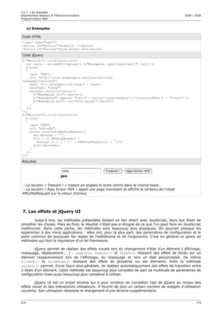 I.U.T. 1 de Grenoble
Département Réseaux & Télécommunication                                                              2008 / 2009
Programmation Web


       a) Exemples

Code HTML
<input type="text">
<button id="button1">Traduire !</button>
<button id="button2">Ajax Erreur 404</button>

Code jQuery
$("#button1").click(function(){
  var texte = encodeURIComponent( $("#exemples input[type=text]").val() );
  $.ajax(
  {
    type: "GET",
    url: "http://ajax.googleapis.com/ajax/services/
language/translate",
    data: "v=1.0&langpair=fr|en&q=" + texte,
    dataType: "jsonp",
    success: function(retour){
      $("#exemples div").remove();
      $("#exemples").append( "<div>" + retour['responseData']['translatedText'] + "</div>" );
      $("#exemples div").css("font-weight","bold");
    }
  });
});
$("#button2").click(function(){
  $.ajax(
  {
    type: "GET",
    url: "naz.php",
    error: function(XMLHttpRequest){
      var message = '';
      for( i in XMLHttpRequest )
        message += i + ' = ' + XMLHttpRequest[i] + 'n';
      alert(message);
    }
  });
});

Résultat




 - Le bouton « Traduire ! » traduit en anglais le texte rentré dans le champ texte.
 - Le bouton « Ajax Erreur 404 » appel une page inexistant et affiche le contenu de l'objet
XMLHttpRequest sur le retour d'erreur.




 7. Les effets et jQuery UI

         Jusqu'à lors, les méthodes présentées étaient en lien direct avec JavaScript, leurs but étant de
simplifier les choses. Mais au final, le résultat n'était pas si éloigné de ce que l'on peut faire en JavaScript
traditionnel. Dans cette partie, les méthodes sont beaucoup plus atypiques. On pourrait presque les
apparenter à des minis applications : elles ont, pour la plus part, des paramètres de configuration et le
point commun de bousculer les règles de l'esthétisme et de l'ergonomie. C'est en général ce genre de
méthodes qui font la réputation d'un tel framework.

        jQuery permet de réaliser des effets visuels lors du changement d'état d'un élément ( affichage,
masquage, déplacement... ) : fadeIn(), fadeOut() et fadeTo() réalisent des effets de fondu sur un
élément respectivement lors de l'affichage, du masquage et vers un état personnalisé. De même
slideUp() et sildeDown() réalisent des effets de glissières sur les éléments. Enfin la méthode
animate() permet, d'une façon plus générale, de réaliser automatiquement des effets de transition entre
2 états d'un élément. Cette méthode est beaucoup plus complète de part sa multitude de paramètres de
configuration mais aussi beaucoup plus complexe à utiliser.

        jQuery UI est un projet annexe qui a pour vocation de compléter l'api de jQuery au niveau des
effets visuel et des interactions utilisateurs. Il fournit de plus un certain nombre de widgets d'utilisation
courante. Son utilisation nécessite le chargement d'une librairie supplémentaire.


B.P.                                                                                                         7/9
 