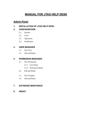 MANUAL FOR JTAG HELP DESK

Admin Panel
1.   INSTALLATION OF JTAG HELP DESK
2.   CONFIGURATION
     2.1.   General
     2.2.   Users
     2.3.   Agreement
     2.4.   Notification


3.   USER MANAGER
     3.1.   New User
     3.2.   Edit and Delete


4.   PERMISSION MANAGER:
     4.1.   New Permission
            4.1.1. User Setup
            4.1.2. Permission Matrix
     4.2.   Edit and Delete

     5.1.   New Category
     5.2.   Edit and Delete



7.   DATABASE MAINTAINCE

8.   ABOUT
 