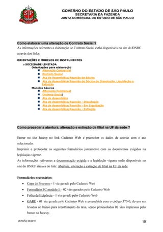 GOVERNO DO ESTADO DE SÃO PAULO
SECRETARIA DA FAZENDA
JUNTA COMERCIAL DO ESTADO DE SÃO PAULO
VERSÃO 05/2010 10
Como elaborar uma alteração de Contrato Social ?
As informações referentes a elaboração de Contrato Social estão disponíveis no site do DNRC
através dos links:
ORIENTAÇÕES E MODELOS DE INSTRUMENTOS
SOCIEDADE LIMITADA
Orientações para elaboração
Alteração Contratual
Distrato Social
Ata de Assembléia/Reunião de Sócios
Ata de Assembléia/Reunião de Sócios de Dissolução, Liquidação e
Extinção
Modelos básicos
Alteração Contratual
Distrato Social
Ata de Assembléia
Ata de Assembléia/Reunião - Dissolução
Ata de Assembléia/Reunião - Em Liquidação
Ata de Assembléia/Reunião - Extinção
Como proceder a abertura, alteração e extinção de filial na UF da sede ?
Entrar no site Jucesp no link Cadastro Web e preencher os dados de acordo com o ato
selecionado.
Imprimir e protocolar os seguintes formulários juntamente com os documentos exigidos na
legislação vigente.
As informações referentes a documentação exigida e a legislação vigente estão disponíveis no
site do DNRC através do link: Abertura, alteração e extinção de filial na UF da sede
Formulários necessários:
 Capa de Processo - 1 via gerado pelo Cadastro Web
 Formulário FC modelo 1 – 02 vias gerados pelo Cadastro Web
 Folha de Exigência - 1 via gerado pelo Cadastro Web
 GARE - 01 via gerada pelo Cadastro Web e preenchida com o código 370-0, devem ser
levadas ao banco para recolhimento da taxa, sendo protocoladas 02 vias impressas pelo
banco na Jucesp;
 