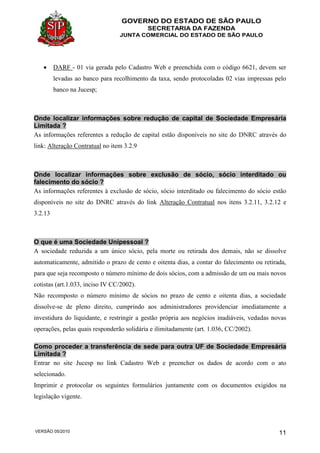 GOVERNO DO ESTADO DE SÃO PAULO
SECRETARIA DA FAZENDA
JUNTA COMERCIAL DO ESTADO DE SÃO PAULO
VERSÃO 05/2010 11
 DARF - 01 via gerada pelo Cadastro Web e preenchida com o código 6621, devem ser
levadas ao banco para recolhimento da taxa, sendo protocoladas 02 vias impressas pelo
banco na Jucesp;
Onde localizar informações sobre redução de capital de Sociedade Empresária
Limitada ?
As informações referentes a redução de capital estão disponíveis no site do DNRC através do
link: Alteração Contratual no item 3.2.9
Onde localizar informações sobre exclusão de sócio, sócio interditado ou
falecimento do sócio ?
As informações referentes à exclusão de sócio, sócio interditado ou falecimento do sócio estão
disponíveis no site do DNRC através do link Alteração Contratual nos itens 3.2.11, 3.2.12 e
3.2.13
O que é uma Sociedade Unipessoal ?
A sociedade reduzida a um único sócio, pela morte ou retirada dos demais, não se dissolve
automaticamente, admitido o prazo de cento e oitenta dias, a contar do falecimento ou retirada,
para que seja recomposto o número mínimo de dois sócios, com a admissão de um ou mais novos
cotistas (art.1.033, inciso IV CC/2002).
Não recomposto o número mínimo de sócios no prazo de cento e oitenta dias, a sociedade
dissolve-se de pleno direito, cumprindo aos administradores providenciar imediatamente a
investidura do liquidante, e restringir a gestão própria aos negócios inadiáveis, vedadas novas
operações, pelas quais responderão solidária e ilimitadamente (art. 1.036, CC/2002).
Como proceder a transferência de sede para outra UF de Sociedade Empresária
Limitada ?
Entrar no site Jucesp no link Cadastro Web e preencher os dados de acordo com o ato
selecionado.
Imprimir e protocolar os seguintes formulários juntamente com os documentos exigidos na
legislação vigente.
 