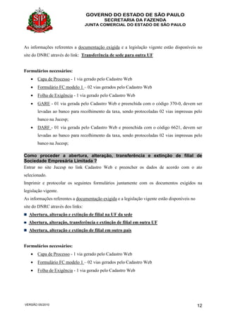 GOVERNO DO ESTADO DE SÃO PAULO
SECRETARIA DA FAZENDA
JUNTA COMERCIAL DO ESTADO DE SÃO PAULO
VERSÃO 05/2010 12
As informações referentes a documentação exigida e a legislação vigente estão disponíveis no
site do DNRC através do link: Transferência de sede para outra UF
Formulários necessários:
 Capa de Processo - 1 via gerado pelo Cadastro Web
 Formulário FC modelo 1 – 02 vias gerados pelo Cadastro Web
 Folha de Exigência - 1 via gerado pelo Cadastro Web
 GARE - 01 via gerada pelo Cadastro Web e preenchida com o código 370-0, devem ser
levadas ao banco para recolhimento da taxa, sendo protocoladas 02 vias impressas pelo
banco na Jucesp;
 DARF - 01 via gerada pelo Cadastro Web e preenchida com o código 6621, devem ser
levadas ao banco para recolhimento da taxa, sendo protocoladas 02 vias impressas pelo
banco na Jucesp;
Como proceder a abertura, alteração, transferência e extinção de filial de
Sociedade Empresária Limitada ?
Entrar no site Jucesp no link Cadastro Web e preencher os dados de acordo com o ato
selecionado.
Imprimir e protocolar os seguintes formulários juntamente com os documentos exigidos na
legislação vigente.
As informações referentes a documentação exigida e a legislação vigente estão disponíveis no
site do DNRC através dos links:
Abertura, alteração e extinção de filial na UF da sede
Abertura, alteração, transferência e extinção de filial em outra UF
Abertura, alteração e extinção de filial em outro país
Formulários necessários:
 Capa de Processo - 1 via gerado pelo Cadastro Web
 Formulário FC modelo 1 – 02 vias gerados pelo Cadastro Web
 Folha de Exigência - 1 via gerado pelo Cadastro Web
 