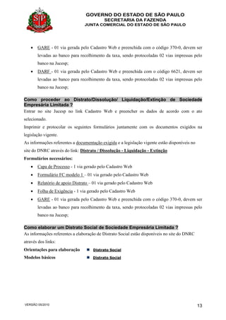 GOVERNO DO ESTADO DE SÃO PAULO
SECRETARIA DA FAZENDA
JUNTA COMERCIAL DO ESTADO DE SÃO PAULO
VERSÃO 05/2010 13
 GARE - 01 via gerada pelo Cadastro Web e preenchida com o código 370-0, devem ser
levadas ao banco para recolhimento da taxa, sendo protocoladas 02 vias impressas pelo
banco na Jucesp;
 DARF - 01 via gerada pelo Cadastro Web e preenchida com o código 6621, devem ser
levadas ao banco para recolhimento da taxa, sendo protocoladas 02 vias impressas pelo
banco na Jucesp;
Como proceder ao Distrato/Dissolução/ Liquidação/Extinção de Sociedade
Empresária Limitada ?
Entrar no site Jucesp no link Cadastro Web e preencher os dados de acordo com o ato
selecionado.
Imprimir e protocolar os seguintes formulários juntamente com os documentos exigidos na
legislação vigente.
As informações referentes a documentação exigida e a legislação vigente estão disponíveis no
site do DNRC através do link: Distrato / Dissolução - Liquidação - Extinção
Formulários necessários:
 Capa de Processo - 1 via gerado pelo Cadastro Web
 Formulário FC modelo 1 – 01 via gerado pelo Cadastro Web
 Relatório de apoio Distrato – 01 via gerado pelo Cadastro Web
 Folha de Exigência - 1 via gerado pelo Cadastro Web
 GARE - 01 via gerada pelo Cadastro Web e preenchida com o código 370-0, devem ser
levadas ao banco para recolhimento da taxa, sendo protocoladas 02 vias impressas pelo
banco na Jucesp;
Como elaborar um Distrato Social de Sociedade Empresária Limitada ?
As informações referentes a elaboração de Distrato Social estão disponíveis no site do DNRC
através dos links:
Orientações para elaboração Distrato Social
Modelos básicos Distrato Social
 