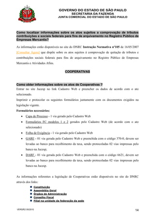 GOVERNO DO ESTADO DE SÃO PAULO
SECRETARIA DA FAZENDA
JUNTA COMERCIAL DO ESTADO DE SÃO PAULO
VERSÃO 05/2010 14
Como localizar informações sobre os atos sujeitos a comprovação de tributos
contribuições e sociais federais para fins de arquivamento no Registro Público de
Empresas Mercantis?
As informações estão disponíveis no site do DNRC Instrução Normativa nº105 de 16/05/2007
[Consultar Agora] que dispõe sobre os atos sujeitos à comprovação de quitação de tributos e
contribuições sociais federais para fins de arquivamento no Registro Público de Empresas
Mercantis e Atividades Afins.
COOPERATIVAS
Como obter informações sobre os atos de Cooperativas ?
Entrar no site Jucesp no link Cadastro Web e preencher os dados de acordo com o ato
selecionado.
Imprimir e protocolar os seguintes formulários juntamente com os documentos exigidos na
legislação vigente.
Formulários necessários:
 Capa de Processo - 1 via gerado pelo Cadastro Web
 Formulários FC modelos 1 e 2 gerados pelo Cadastro Web (de acordo com o ato
selecionado)
 Folha de Exigência - 1 via gerado pelo Cadastro Web
 GARE - 01 via gerada pelo Cadastro Web e preenchida com o código 370-0, devem ser
levadas ao banco para recolhimento da taxa, sendo protocoladas 02 vias impressas pelo
banco na Jucesp;
 DARF - 01 via gerada pelo Cadastro Web e preenchida com o código 6621, devem ser
levadas ao banco para recolhimento da taxa, sendo protocoladas 02 vias impressas pelo
banco na Jucesp.
As informações referentes a legislação de Cooperativas estão disponíveis no site do DNRC
através dos links:
Constituição
Assembléia Geral
Órgãos de Administração
Conselho Fiscal
Filial na unidade da federação da sede
 