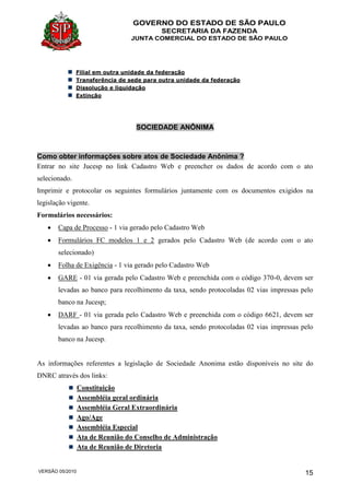 GOVERNO DO ESTADO DE SÃO PAULO
SECRETARIA DA FAZENDA
JUNTA COMERCIAL DO ESTADO DE SÃO PAULO
VERSÃO 05/2010 15
Filial em outra unidade da federação
Transferência de sede para outra unidade da federação
Dissolução e liquidação
Extinção
SOCIEDADE ANÔNIMA
Como obter informações sobre atos de Sociedade Anônima ?
Entrar no site Jucesp no link Cadastro Web e preencher os dados de acordo com o ato
selecionado.
Imprimir e protocolar os seguintes formulários juntamente com os documentos exigidos na
legislação vigente.
Formulários necessários:
 Capa de Processo - 1 via gerado pelo Cadastro Web
 Formulários FC modelos 1 e 2 gerados pelo Cadastro Web (de acordo com o ato
selecionado)
 Folha de Exigência - 1 via gerado pelo Cadastro Web
 GARE - 01 via gerada pelo Cadastro Web e preenchida com o código 370-0, devem ser
levadas ao banco para recolhimento da taxa, sendo protocoladas 02 vias impressas pelo
banco na Jucesp;
 DARF - 01 via gerada pelo Cadastro Web e preenchida com o código 6621, devem ser
levadas ao banco para recolhimento da taxa, sendo protocoladas 02 vias impressas pelo
banco na Jucesp.
As informações referentes a legislação de Sociedade Anonima estão disponíveis no site do
DNRC através dos links:
Constituição
Assembléia geral ordinária
Assembléia Geral Extraordinária
Ago/Age
Assembléia Especial
Ata de Reunião do Conselho de Administração
Ata de Reunião de Diretoria
 