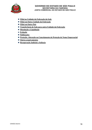 GOVERNO DO ESTADO DE SÃO PAULO
SECRETARIA DA FAZENDA
JUNTA COMERCIAL DO ESTADO DE SÃO PAULO
VERSÃO 05/2010 16
Filial na Unidade da Federação da Sede
Filial em Outra Unidade da Federação
Filial em Outro País
Transferência de Sede para outra Unidade da Federação
Dissolução e Liquidação
Extinção
Publicações
Proteção, Alteração ou Cancelamento de Proteção de Nome Empresarial
Outros arquivamentos
Recuperação Judicial e Falência
 