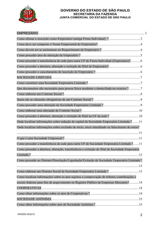 GOVERNO DO ESTADO DE SÃO PAULO
SECRETARIA DA FAZENDA
JUNTA COMERCIAL DO ESTADO DE SÃO PAULO
VERSÃO 05/2010 2
EMPRESÁRIO.................................................................................................................................... 3
Como efetuar a inscrição como Empresário (antiga Firma Individual) ?.......................................3
Como deve ser composto o Nome Empresarial do Empresário?.....................................................4
Como devem ser as assinaturas no Requerimento de Empresário ?................................................4
Como proceder atos de alteração de Empresário ? ..........................................................................5
Como proceder a transferência de sede para outra UF de Firma Individual (Empresário)?............6
Como proceder a abertura, alteração e extinção de filial de Empresário?.......................................6
Como proceder o cancelamento de inscrição de Empresário ?........................................................6
SOCIEDADE LIMITADA..............................................................................................................7
Como constituir uma Sociedade Empresária Limitada ?.................................................................7
Que documentos são necessário para pessoa física residente e domiciliada no exterior ? ..............7
Como elaborar um Contrato Social ?...............................................................................................8
Quais são as cláusulas obrigatórias de um Contrato Social ? ..........................................................8
Como proceder uma alteração de Sociedade Empresária Limitada ?..............................................9
Como elaborar uma alteração de Contrato Social ?.......................................................................10
Como proceder a abertura, alteração e extinção de filial na UF da sede ? ....................................10
Onde localizar informações sobre redução de capital de Sociedade Empresária Limitada ?........11
Onde localizar informações sobre exclusão de sócio, sócio interditado ou falecimento do sócio?
........................................................................................................................................................11
O que é uma Sociedade Unipessoal ? ............................................................................................11
Como proceder a transferência de sede para outra UF de Sociedade Empresária Limitada ?.......11
Como proceder a abertura, alteração, transferência e extinção de filial de Sociedade Empresária
Limitada ? ......................................................................................................................................12
Como proceder ao Distrato/Dissolução/Liquidação/Extinção de Sociedade Empresária Limitada ?
........................................................................................................................................................13
Como elaborar um Distrato Social de Sociedade Empresária Limitada ?.....................................13
Como localizar informações sobre os atos sujeitos a comprovação de tributos contribuições e
sociais federais para fins de arquivamento no Registro Público de Empresas Mercantis? ...........14
COOPERATIVAS.........................................................................................................................14
Como obter informações sobre os atos de Cooperativas ? ............................................................14
SOCIEDADE ANÔNIMA.............................................................................................................15
Como obter informações sobre atos de Sociedade Anônima ?......................................................15
 
