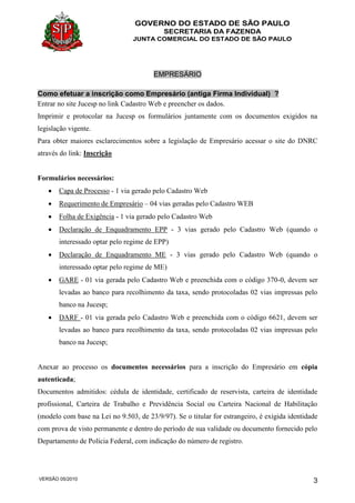 GOVERNO DO ESTADO DE SÃO PAULO
SECRETARIA DA FAZENDA
JUNTA COMERCIAL DO ESTADO DE SÃO PAULO
VERSÃO 05/2010 3
EMPRESÁRIO
Como efetuar a inscrição como Empresário (antiga Firma Individual) ?
Entrar no site Jucesp no link Cadastro Web e preencher os dados.
Imprimir e protocolar na Jucesp os formulários juntamente com os documentos exigidos na
legislação vigente.
Para obter maiores esclarecimentos sobre a legislação de Empresário acessar o site do DNRC
através do link: Inscrição
Formulários necessários:
 Capa de Processo - 1 via gerado pelo Cadastro Web
 Requerimento de Empresário – 04 vias geradas pelo Cadastro WEB
 Folha de Exigência - 1 via gerado pelo Cadastro Web
 Declaração de Enquadramento EPP - 3 vias gerado pelo Cadastro Web (quando o
interessado optar pelo regime de EPP)
 Declaração de Enquadramento ME - 3 vias gerado pelo Cadastro Web (quando o
interessado optar pelo regime de ME)
 GARE - 01 via gerada pelo Cadastro Web e preenchida com o código 370-0, devem ser
levadas ao banco para recolhimento da taxa, sendo protocoladas 02 vias impressas pelo
banco na Jucesp;
 DARF - 01 via gerada pelo Cadastro Web e preenchida com o código 6621, devem ser
levadas ao banco para recolhimento da taxa, sendo protocoladas 02 vias impressas pelo
banco na Jucesp;
Anexar ao processo os documentos necessários para a inscrição do Empresário em cópia
autenticada;
Documentos admitidos: cédula de identidade, certificado de reservista, carteira de identidade
profissional, Carteira de Trabalho e Previdência Social ou Carteira Nacional de Habilitação
(modelo com base na Lei no 9.503, de 23/9/97). Se o titular for estrangeiro, é exigida identidade
com prova de visto permanente e dentro do período de sua validade ou documento fornecido pelo
Departamento de Polícia Federal, com indicação do número de registro.
 