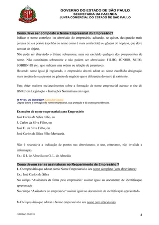 GOVERNO DO ESTADO DE SÃO PAULO
SECRETARIA DA FAZENDA
JUNTA COMERCIAL DO ESTADO DE SÃO PAULO
VERSÃO 05/2010 4
Como deve ser composto o Nome Empresarial do Empresário?
Indicar o nome completo ou abreviado do empresário, aditando, se quiser, designação mais
precisa de sua pessoa (apelido ou nome como é mais conhecido) ou gênero de negócio, que deve
constar do objeto.
Não pode ser abreviado o último sobrenome, nem ser excluído qualquer dos componentes do
nome. Não constituem sobrenome e não podem ser abreviados: FILHO, JÚNIOR, NETO,
SOBRINHO etc., que indicam uma ordem ou relação de parentesco.
Havendo nome igual já registrado, o empresário deverá aditar ao nome escolhido designação
mais precisa de sua pessoa ou gênero de negócio que o diferencie do outro já existente.
Para obter maiores esclarecimentos sobre a formação de nome empresarial acessar o site do
DNRC em Legislação - Instruções Normativas em vigor.
IN Nº104, DE 30/04/2007 [Consultar Agora]
Dispõe sobre a formação de nome empresarial, sua proteção e dá outras providências.
Exemplos de nome empresarial para Empresário
José Carlos da Silva Filho, ou
J. Carlos da Silva Filho, ou
José C. da Silva Filho, ou
José Carlos da Silva Filho Mercearia.
Não é necessária a indicação de pontos nas abreviaturas, o uso, entretanto, não invalida a
informação.
Ex.: G L de Almeida ou G. L. de Almeida
Como devem ser as assinaturas no Requerimento de Empresário ?
1- O empresário que adotar como Nome Empresarial o seu nome completo (sem abreviatura):
Ex.: José Carlos da Silva
No campo “Assinatura da firma pelo empresário” assinar igual ao documento de identificação
apresentado
No campo “Assinatura do empresário” assinar igual ao documento de identificação apresentado
2- O empresário que adotar o Nome empresarial o seu nome com abreviatura
 