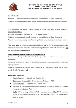 GOVERNO DO ESTADO DE SÃO PAULO
SECRETARIA DA FAZENDA
JUNTA COMERCIAL DO ESTADO DE SÃO PAULO
VERSÃO 05/2010 5
Ex.: J. C. da Silva
No campo “Assinatura da firma pelo empresário” assinar idêntico ao Nome Empresarial
No campo “Assinatura do empresário” assinar igual ao documento de identificação apresentado
3- O empresário que adotar o Nome empresarial o seu nome (com ou sem abreviatura)
acrescentando aditivo:
Ex.: José Carlos da Silva Mercearia ou J.C. da Silva Mercearia
No campo “Assinatura da firma pelo empresário” assinar idêntico ao Nome Empresarial
No campo “Assinatura do empresário” assinar igual ao documento de identificação apresentado
Nota importante: no caso de empresas enquadradas em ME ou EPP as assinaturas da FIRMA
deverão ser seguidas das expressões acordo com o enquadramento. Porém este procedimento não
será adotado no ato de Constituição,
Como proceder atos de alteração de Empresário ?
Entrar no site Jucesp no link Cadastro Web e preencher os dados de acordo com o ato
selecionado.
Imprimir e protocolar na Jucesp os formulários juntamente com os documentos exigidos na
legislação vigente.
Para obter maiores esclarecimentos sobre a legislação de Empresário acessar o site do DNRC
através do link: Alteração - sede
Formulários necessários:
 Capa de Processo - 1 via gerado pelo Cadastro Web
 Requerimento de Empresário – 04 vias geradas pelo Cadastro WEB
 Folha de Exigência - 1 via gerado pelo Cadastro Web
 Declaração de Enquadramento/desenquandramento de ME ou EPP (quando for o caso) 03
vias gerado pelo Cadastro Web
 GARE - 01 via gerada pelo Cadastro Web e preenchida com o código 370-0, devem ser
levadas ao banco para recolhimento da taxa, sendo protocoladas 02 vias impressas pelo
banco na Jucesp;
 
