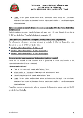 GOVERNO DO ESTADO DE SÃO PAULO
SECRETARIA DA FAZENDA
JUNTA COMERCIAL DO ESTADO DE SÃO PAULO
VERSÃO 05/2010 6
 DARF - 01 via gerada pelo Cadastro Web e preenchida com o código 6621, devem ser
levadas ao banco para recolhimento da taxa, sendo protocoladas 02 vias impressas pelo
banco na Jucesp;
Como proceder a transferência de sede para outra UF de Firma Individual
(Empresário)?
As informações referentes a transferência de sede para outra UF estão disponíveis no site do
DNRC através do link: Transferência de sede para outra UF
Como proceder a abertura, alteração e extinção de filial de Empresário?
As informações referentes a abertura, alteração e extinção de filial de Empresário estão
disponíveis no site do DNRC através dos links:
Abertura, alteração e extinção de filial na UF
Abertura, alteração e extinção de filial em outra UF
Abertura, alteração e extinção de filial em outro país
Como proceder o cancelamento de inscrição de Empresário ?
Entrar no site Jucesp no link Cadastro Web e preencher os dados selecionando o ato
“cancelamento de inscrição de Empresário”.
Formulários necessários:
 Capa de Processo - 1 via gerado pelo Cadastro Web
 Requerimento de Empresário – 04 vias geradas pelo Cadastro WEB
 Folha de Exigência - 1 via gerado pelo Cadastro Web
 GARE - 01 via gerada pelo Cadastro Web e preenchida com o código 370-0, devem ser
levadas ao banco para recolhimento da taxa, sendo protocoladas 02 vias impressas pelo
banco na Jucesp;
Para obter maiores esclarecimentos sobre a legislação de Empresário acesse o site do DNRC
através do link: Extinção
 