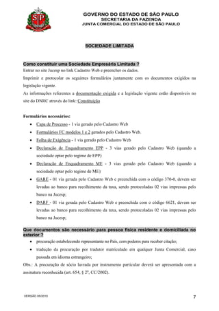 GOVERNO DO ESTADO DE SÃO PAULO
SECRETARIA DA FAZENDA
JUNTA COMERCIAL DO ESTADO DE SÃO PAULO
VERSÃO 05/2010 7
SOCIEDADE LIMITADA
Como constituir uma Sociedade Empresária Limitada ?
Entrar no site Jucesp no link Cadastro Web e preencher os dados.
Imprimir e protocolar os seguintes formulários juntamente com os documentos exigidos na
legislação vigente.
As informações referentes a documentação exigida e a legislação vigente estão disponíveis no
site do DNRC através do link: Constituição
Formulários necessários:
 Capa de Processo - 1 via gerado pelo Cadastro Web
 Formulários FC modelos 1 e 2 gerados pelo Cadastro Web.
 Folha de Exigência - 1 via gerado pelo Cadastro Web
 Declaração de Enquadramento EPP - 3 vias gerado pelo Cadastro Web (quando a
sociedade optar pelo regime de EPP)
 Declaração de Enquadramento ME - 3 vias gerado pelo Cadastro Web (quando a
sociedade optar pelo regime de ME)
 GARE - 01 via gerada pelo Cadastro Web e preenchida com o código 370-0, devem ser
levadas ao banco para recolhimento da taxa, sendo protocoladas 02 vias impressas pelo
banco na Jucesp;
 DARF - 01 via gerada pelo Cadastro Web e preenchida com o código 6621, devem ser
levadas ao banco para recolhimento da taxa, sendo protocoladas 02 vias impressas pelo
banco na Jucesp;
Que documentos são necessário para pessoa física residente e domiciliada no
exterior ?
 procuração estabelecendo representante no País, com poderes para receber citação;
 tradução da procuração por tradutor matriculado em qualquer Junta Comercial, caso
passada em idioma estrangeiro;
Obs.: A procuração de sócio lavrada por instrumento particular deverá ser apresentada com a
assinatura reconhecida (art. 654, § 2o
, CC/2002).
 