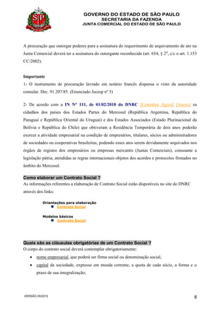 GOVERNO DO ESTADO DE SÃO PAULO
SECRETARIA DA FAZENDA
JUNTA COMERCIAL DO ESTADO DE SÃO PAULO
VERSÃO 05/2010 8
A procuração que outorgar poderes para a assinatura do requerimento de arquivamento de ato na
Junta Comercial deverá ter a assinatura do outorgante reconhecida (art. 654, § 2o
, c/c o art. 1.153
CC/2002).
Importante
1- O instrumento de procuração lavrado em notário francês dispensa o visto da autoridade
consular. Dec. 91.207/85. (Enunciado Jucesp nº 5)
2- De acordo com a IN N° 111, de 01/02/2010 do DNRC [Consultar Agora] [Anexo] os
cidadãos dos países dos Estados Partes do Mercosul (República Argentina, República do
Paraguai e República Oriental do Uruguai) e dos Estados Associados (Estado Plurinacional da
Bolívia e República do Chile) que obtiveram a Residência Temporária de dois anos poderão
exercer a atividade empresarial na condição de empresários, titulares, sócios ou administradores
de sociedades ou cooperativas brasileiras, podendo esses atos serem devidamente arquivados nos
órgãos de registro dos empresários ou empresas mercantis (Juntas Comerciais), consoante a
legislação pátria, atendidas as regras internacionais objetos dos acordos e protocolos firmados no
âmbito do Mercosul.
Como elaborar um Contrato Social ?
As informações referentes a elaboração de Contrato Social estão disponíveis no site do DNRC
através dos links:
Orientações para elaboração
Contrato Social
Modelos básicos
Contrato Social
Quais são as cláusulas obrigatórias de um Contrato Social ?
O corpo do contrato social deverá contemplar obrigatoriamente:
 nome empresarial, que poderá ser firma social ou denominação social;
 capital da sociedade, expresso em moeda corrente, a quota de cada sócio, a forma e o
prazo de sua integralização;
 