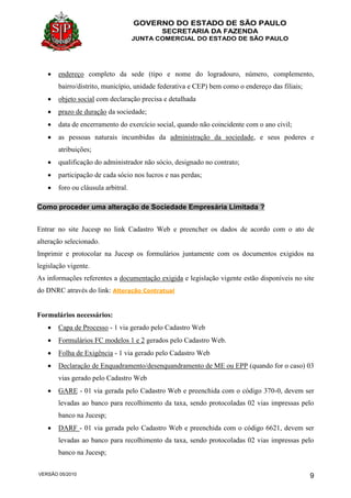 GOVERNO DO ESTADO DE SÃO PAULO
SECRETARIA DA FAZENDA
JUNTA COMERCIAL DO ESTADO DE SÃO PAULO
VERSÃO 05/2010 9
 endereço completo da sede (tipo e nome do logradouro, número, complemento,
bairro/distrito, município, unidade federativa e CEP) bem como o endereço das filiais;
 objeto social com declaração precisa e detalhada
 prazo de duração da sociedade;
 data de encerramento do exercício social, quando não coincidente com o ano civil;
 as pessoas naturais incumbidas da administração da sociedade, e seus poderes e
atribuições;
 qualificação do administrador não sócio, designado no contrato;
 participação de cada sócio nos lucros e nas perdas;
 foro ou cláusula arbitral.
Como proceder uma alteração de Sociedade Empresária Limitada ?
Entrar no site Jucesp no link Cadastro Web e preencher os dados de acordo com o ato de
alteração selecionado.
Imprimir e protocolar na Jucesp os formulários juntamente com os documentos exigidos na
legislação vigente.
As informações referentes a documentação exigida e legislação vigente estão disponíveis no site
do DNRC através do link: Alteração Contratual
Formulários necessários:
 Capa de Processo - 1 via gerado pelo Cadastro Web
 Formulários FC modelos 1 e 2 gerados pelo Cadastro Web.
 Folha de Exigência - 1 via gerado pelo Cadastro Web
 Declaração de Enquadramento/desenquandramento de ME ou EPP (quando for o caso) 03
vias gerado pelo Cadastro Web
 GARE - 01 via gerada pelo Cadastro Web e preenchida com o código 370-0, devem ser
levadas ao banco para recolhimento da taxa, sendo protocoladas 02 vias impressas pelo
banco na Jucesp;
 DARF - 01 via gerada pelo Cadastro Web e preenchida com o código 6621, devem ser
levadas ao banco para recolhimento da taxa, sendo protocoladas 02 vias impressas pelo
banco na Jucesp;
 