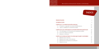 3
Manual Judicial de Lenguaje Claro y Accesible a los Ciudadanos
ÍNDICE
PRESENTACIÓN	 5
INTRODUCCIÓN	 9
CAPÍTULO I: LA COMUNICACIÓN JUDICIAL	 11
1.1	 El derecho a comprender como parte del debido proceso	 11
1.2	 Agentes y finalidad de la comunicación judicial	 16
CAPÍTULO II: EL LENGUAJE EN LOS DOCUMENTOS JUDICIALES	 23
2.1 	 Usos del lenguaje en los documentos de comunicación judicial	 23
2.2 	 El uso de las reglas de la gramática	 29
2.3 	 Redacción y motivación	 51
CAPÍTULO III: REGLAS PARA UN LENGUAJE CLARO Y ACCESIBLE	 53
3.1 	 Redacción de las sentencias	 53
3.2 	 Redacción de los autos y de los decretos	 56
3.3 	 Redacción de los documentos de notificación	 57
3.4 	 Redacción de actas	 59
 