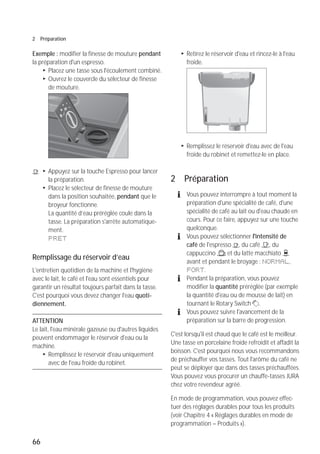 66
2 Préparation
Exemple : modifier la finesse de mouture pendant
la préparation d'un espresso.
T Placez une tasse sous l'écoulement combiné.
T Ouvrez le couvercle du sélecteur de finesse
de mouture.
< T Appuyez sur la touche Espresso pour lancer
la préparation.
T Placez le sélecteur de finesse de mouture
dans la position souhaitée, pendant que le
broyeur fonctionne.
La quantité d’eau préréglée coule dans la
tasse. La préparation s'arrête automatique-
ment.
PRET
Remplissage du réservoir d’eau
L'entretien quotidien de la machine et l'hygiène
avec le lait, le café et l'eau sont essentiels pour
garantir un résultat toujours parfait dans la tasse.
C'est pourquoi vous devez changer l'eau quoti-
diennement.
ATTENTION
Le lait, l'eau minérale gazeuse ou d'autres liquides
peuvent endommager le réservoir d'eau ou la
machine.
T Remplissez le réservoir d'eau uniquement
avec de l'eau froide du robinet.
T Retirez le réservoir d'eau et rincez-le à l'eau
froide.
T Remplissez le réservoir d'eau avec de l'eau
froide du robinet et remettez-le en place.
2 Préparation
E Vous pouvez interrompre à tout moment la
préparation d'une spécialité de café, d'une
spécialité de café au lait ou d'eau chaude en
cours. Pour ce faire, appuyez sur une touche
quelconque.
E Vous pouvez sélectionner l'intensité de
café de l'espresso <, du café >, du
cappuccino / et du latte macchiato (
avant et pendant le broyage : NORMAL,
FORT.
E Pendant la préparation, vous pouvez
modifier la quantité préréglée (par exemple
la quantité d'eau ou de mousse de lait) en
tournant le Rotary Switch g.
E Vous pouvez suivre l'avancement de la
préparation sur la barre de progression.
C'est lorsqu'il est chaud que le café est le meilleur.
Une tasse en porcelaine froide refroidit et affadit la
boisson. C'est pourquoi nous vous recommandons
de préchauffer vos tasses. Tout l'arôme du café ne
peut se déployer que dans des tasses préchauffées.
Vous pouvez vous procurer un chauffe-tasses JURA
chez votre revendeur agréé.
En mode de programmation, vous pouvez effec-
tuer des réglages durables pour tous les produits
(voir Chapitre 4 « Réglages durables en mode de
programmation – Produits »).
 