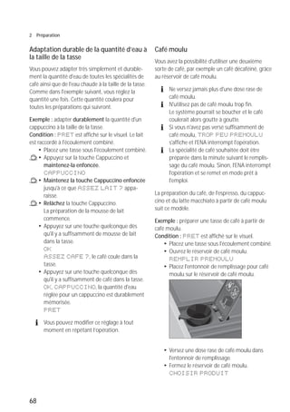 68
2 Préparation
Adaptation durable de la quantité d’eau à
la taille de la tasse
Vous pouvez adapter très simplement et durable-
ment la quantité d'eau de toutes les spécialités de
café ainsi que de l'eau chaude à la taille de la tasse.
Comme dans l'exemple suivant, vous réglez la
quantité une fois. Cette quantité coulera pour
toutes les préparations qui suivront.
Exemple : adapter durablement la quantité d'un
cappuccino à la taille de la tasse.
Condition : PRET est affiché sur le visuel. Le lait
est raccordé à l'écoulement combiné.
T Placez une tasse sous l'écoulement combiné.
/ T Appuyez sur la touche Cappuccino et
maintenez-la enfoncée.
CAPPUCCINO
/ T Maintenez la touche Cappuccino enfoncée
jusqu'à ce que ASSEZ LAIT ? appa-
raisse.
/ T Relâchez la touche Cappuccino.
La préparation de la mousse de lait
commence.
T Appuyez sur une touche quelconque dès
qu'il y a suffisamment de mousse de lait
dans la tasse.
OK
ASSEZ CAFE ?, le café coule dans la
tasse.
T Appuyez sur une touche quelconque dès
qu'il y a suffisamment de café dans la tasse.
OK, CAPPUCCINO, la quantité d'eau
réglée pour un cappuccino est durablement
mémorisée.
PRET
E Vous pouvez modifier ce réglage à tout
moment en répétant l’opération.
Café moulu
Vous avez la possibilité d'utiliser une deuxième
sorte de café, par exemple un café décaféiné, grâce
au réservoir de café moulu.
E Ne versez jamais plus d'une dose rase de
café moulu.
E N'utilisez pas de café moulu trop fin.
Le système pourrait se boucher et le café
coulerait alors goutte à goutte.
E Si vous n'avez pas versé suffisamment de
café moulu, TROP PEU PREMOULU
s'affiche et l'ENA interrompt l'opération.
E La spécialité de café souhaitée doit être
préparée dans la minute suivant le remplis-
sage du café moulu. Sinon, l'ENA interrompt
l'opération et se remet en mode prêt à
l'emploi.
La préparation du café, de l'espresso, du cappuc-
cino et du latte macchiato à partir de café moulu
suit ce modèle.
Exemple : préparer une tasse de café à partir de
café moulu.
Condition : PRET est affiché sur le visuel.
T Placez une tasse sous l'écoulement combiné.
T Ouvrez le réservoir de café moulu.
REMPLIR PREMOULU
T Placez l'entonnoir de remplissage pour café
moulu sur le réservoir de café moulu.
T Versez une dose rase de café moulu dans
l'entonnoir de remplissage.
T Fermez le réservoir de café moulu.
CHOISIR PRODUIT
 