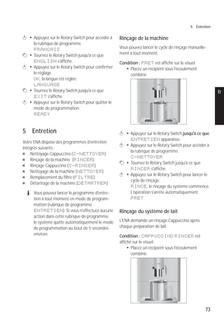 73
5 Entretien
pt
es
nl
it
fr
ru
en
de
k T Appuyez sur le Rotary Switch pour accéder à
la rubrique de programme.
FRANCAIS
g T Tournez le Rotary Switch jusqu'à ce que
ENGLISH s'affiche.
k T Appuyez sur le Rotary Switch pour confirmer
le réglage.
OK, la langue est réglée.
LANGUAGE
g T Tournez le Rotary Switch jusqu'à ce que
EXIT s'affiche.
k T Appuyez sur le Rotary Switch pour quitter le
mode de programmation.
READY
5 Entretien
Votre ENA dispose des programmes d’entretien
intégrés suivants :
U Nettoyage Cappuccino (C-NETTOYER)
U Rinçage de la machine (RINCER)
U Rinçage Cappuccino (C-RINCER)
U Nettoyage de la machine (NETTOYER)
U Remplacement du filtre (FILTRE)
U Détartrage de la machine (DETARTRER)
E Vous pouvez lancer le programme d'entre-
tien à tout moment en mode de program-
mation (rubrique de programme
ENTRETIEN). Si vous n'effectuez aucune
action dans cette rubrique de programme,
le système quitte automatiquement le mode
de programmation au bout de 5 secondes
environ.
Rinçage de la machine
Vous pouvez lancer le cycle de rinçage manuelle-
ment à tout moment.
Condition : PRET est affiché sur le visuel.
T Placez un récipient sous l'écoulement
combiné.
k T Appuyez sur le Rotary Switch jusqu'à ce que
ENTRETIEN apparaisse.
k T Appuyez sur le Rotary Switch pour accéder à
la rubrique de programme.
C-NETTOYER
g T Tournez le Rotary Switch jusqu'à ce que
RINCER s'affiche.
k T Appuyez sur le Rotary Switch pour lancer le
cycle de rinçage.
RINCE, le rinçage du système commence.
L'opération s'arrête automatiquement.
PRET
Rinçage du système de lait
L'ENA demande un rinçage Cappuccino après
chaque préparation de lait.
Condition : CAPPUCCINO RINCER est
affiché sur le visuel.
T Placez un récipient sous l'écoulement
combiné.
micro 9
micro 9
 