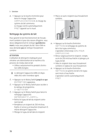 74
5 Entretien
c T Appuyez sur la touche d’entretien pour
lancer le rinçage Cappuccino.
CAPPUCCINO RINCE, le rinçage du
système de lait commence.
Le rinçage s'arrête automatiquement.
PRET apparaît sur le visuel.
Nettoyage du système de lait
Pour garantir le bon fonctionnement de l'écoule-
ment combiné et pour des raisons d'hygiène, vous
devez obligatoirement le nettoyer quotidienne-
ment si vous avez préparé du lait. Votre ENA ne
vous demande pas de nettoyer l'écoulement
combiné.
ATTENTION
L'utilisation de détergents inadéquats peut
entraîner une détérioration de la machine et la
présence de résidus dans le lait.
T Utilisez exclusivement les produits d'entre-
tien JURA d'origine.
E Le détergent Cappuccino JURA est dispo-
nible chez votre revendeur agréé.
k T Appuyez sur le Rotary Switch jusqu'à ce que
ENTRETIEN apparaisse.
k T Appuyez sur le Rotary Switch pour accéder à
la rubrique de programme.
C-NETTOYER
k T Appuyez sur le Rotary Switch pour lancer le
nettoyage Cappuccino.
DETERGENT P.CAPPU.
T Retirez le tuyau de lait du récipient conte-
nant du lait.
T Remplissez un récipient de 250 ml d'eau
fraîche et versez-y un bouchon (maximum 15
ml) de détergent Cappuccino.
T Plongez le tuyau de lait dans le récipient.
T Placez un autre récipient sous l'écoulement
combiné.
c T Appuyez sur la touche d'entretien.
NETTOIE, le nettoyage du système de
lait et du tuyau commence.
L'opération s'interrompt, EAU POUR
CAPPUCCINO.
T Rincez soigneusement le récipient, remplis-
sez-le de 250 ml d'eau fraîche et plongez-y le
tuyau de lait.
T Videz le récipient situé sous l'écoulement
combiné et replacez-le sous l'écoulement.
c T Appuyez sur la touche d'entretien.
NETTOIE, le système de lait et le tuyau
sont rincés à l'eau fraîche.
L'opération s'arrête automatiquement.
PRET
micro 9
 
