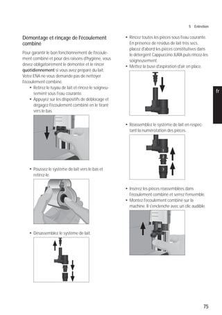 75
5 Entretien
pt
es
nl
it
fr
ru
en
de
Démontage et rinçage de l'écoulement
combiné
Pour garantir le bon fonctionnement de l'écoule-
ment combiné et pour des raisons d'hygiène, vous
devez obligatoirement le démonter et le rincer
quotidiennement si vous avez préparé du lait.
Votre ENA ne vous demande pas de nettoyer
l'écoulement combiné.
T Retirez le tuyau de lait et rincez-le soigneu-
sement sous l'eau courante.
T Appuyez sur les dispositifs de déblocage et
dégagez l'écoulement combiné en le tirant
vers le bas.
T Poussez le système de lait vers le bas et
retirez-le.
T Désassemblez le système de lait.
T Rincez toutes les pièces sous l'eau courante.
En présence de résidus de lait très secs,
placez d'abord les pièces constitutives dans
le détergent Cappuccino JURA puis rincez-les
soigneusement.
T Mettez la buse d'aspiration d'air en place.
T Réassemblez le système de lait en respec-
tant la numérotation des pièces.
T Insérez les pièces réassemblées dans
l'écoulement combiné et serrez l'ensemble.
T Montez l'écoulement combiné sur la
machine. Il s'enclenche avec un clic audible.
 