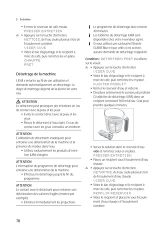 78
5 Entretien
T Fermez le réservoir de café moulu.
PRESSER ENTRETIEN
c T Appuyez sur la touche d'entretien.
NETTOIE, de l'eau coule plusieurs fois de
l'écoulement combiné.
VIDER CUVE
T Videz le bac d'égouttage et le récipient à
marc de café, puis remettez-les en place.
CHAUFFE
PRET
Détartrage de la machine
L’ENA s’entartre au fil de son utilisation et
demande automatiquement un détartrage. Le
degré d'entartrage dépend de la dureté de votre
eau.
J ATTENTION
Le détartrant peut provoquer des irritations en cas
de contact avec la peau et les yeux.
T Evitez le contact direct avec la peau et les
yeux.
T Rincez le détartrant à l’eau claire. En cas de
contact avec les yeux, consultez un médecin.
ATTENTION
L'utilisation de détartrants inadéquats peut
entraîner une détérioration de la machine et la
présence de résidus dans l’eau.
T Utilisez exclusivement les produits d'entre-
tien JURA d'origine.
ATTENTION
L'interruption du programme de détartrage peut
entraîner une détérioration de la machine.
T Effectuez le détartrage jusqu'à la fin du
programme.
ATTENTION
Le contact avec le détartrant peut entraîner une
détérioration des surfaces fragiles (marbre par
exemple).
T Eliminez immédiatement les projections.
E Le programme de détartrage dure environ
40 minutes.
E Les tablettes de détartrage JURA sont
disponibles chez votre revendeur agréé.
E Si vous utilisez une cartouche filtrante
CLARIS Blue et que celle-ci est activée,
aucune demande de détartrage n'apparaît.
Condition : DETARTRER / PRET est affiché
sur le visuel.
c T Appuyez sur la touche d'entretien.
VIDER CUVE
T Videz le bac d'égouttage et le récipient à
marc de café, puis remettez-les en place.
AJOUTER PRODUIT
T Retirez le réservoir d'eau et videz-le.
T Dissolvez entièrement le contenu d'un blister
(3 tablettes de détartrage JURA) dans un
récipient contenant 500 ml d'eau. Cela peut
prendre quelques minutes.
T Versez la solution dans le réservoir d'eau
vide et remettez celui-ci en place.
PRESSER ENTRETIEN
T Placez un récipient sous l'écoulement d'eau
chaude.
c T Appuyez sur la touche d'entretien.
DETARTRE, de l'eau coule plusieurs fois
de l'écoulement d'eau chaude.
VIDER CUVE
T Videz le bac d'égouttage et le récipient à
marc de café, puis remettez-les en place.
REMPLIR RESERVOIR
T Videz le récipient et placez-le sous l'écoule-
ment d'eau chaude et l'écoulement
combiné.
 