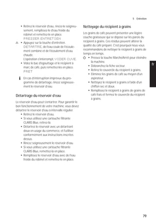 79
5 Entretien
pt
es
nl
it
fr
ru
en
de
T Retirez le réservoir d'eau, rincez-le soigneu-
sement, remplissez-le d'eau froide du
robinet et remettez-le en place.
PRESSER ENTRETIEN
c T Appuyez sur la touche d'entretien.
DETARTRE, de l'eau coule de l'écoule-
ment combiné et de l'écoulement d'eau
chaude.
L'opération s'interrompt, VIDER CUVE.
T Videz le bac d'égouttage et le récipient à
marc de café, puis remettez-les en place.
PRET
E En cas d’interruption imprévue du pro-
gramme de détartrage, rincez soigneuse-
ment le réservoir d’eau.
Détartrage du réservoir d’eau
Le réservoir d'eau peut s'entartrer. Pour garantir le
bon fonctionnement de votre machine, vous devez
détartrer le réservoir d'eau à intervalle régulier.
T Retirez le réservoir d'eau.
T Si vous utilisez une cartouche filtrante
CLARIS Blue, retirez-la.
T Détartrez le réservoir avec un détartrant
doux en usage du commerce, et l'utiliser
conformément aux instructions inscrites
dessus.
T Rincez soigneusement le réservoir d'eau.
T Si vous utilisez une cartouche filtrante
CLARIS Blue, remettez-la en place.
T Remplissez le réservoir d'eau avec de l'eau
froide du robinet et remettez-le en place.
Nettoyage du récipient à grains
Les grains de café peuvent présenter une légère
couche graisseuse qui se dépose sur les parois du
récipient à grains. Ces résidus peuvent altérer la
qualité du café préparé. C'est pourquoi nous vous
recommandons de nettoyer le récipient à grains de
temps en temps.
Q T Pressez la touche Marche/Arrêt pour éteindre
la machine.
T Débranchez la fiche secteur.
T Retirez le couvercle du récipient à grains.
T Eliminez les grains de café au moyen d'un
aspirateur.
T Nettoyez le récipient à grains à l'aide d'un
chiffon sec et doux.
T Remplissez le récipient à grains de grains de
café frais et fermez le couvercle du récipient
à grains.
 